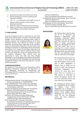 International Research Journal of Engineering and Technology (IRJET) e-ISSN: 2395 -0056
Volume: 03 Issue: 01 | Jan-2016 www.irjet.net p-ISSN: 2395-0072
© 2015, IRJET ISO 9001:2008 Certified Journal Page 70
 Simulation has taken from 6.00 ms to 6.10 ms.
 Minimum inductor current is 6.140A and the
maximum is 6.850A.
 12 III  is the peak to peak ripple current of
inductor which depends on input voltage,
inductance and time.
 Better the ripple current better the performance.
 Ripple current can be reduced by decreasing the
input voltage or increasing the inductance.
5. CONCLUSIONS
From the simulation results it is found that in case of the
buck, boost and buck-boost converters, the desired output
voltages can be obtained by selecting proper values of
inductor, capacitor and switching frequency. All of these
individual theories were difficult for anyone to grasp
primarily and putting them collectively in the simulator
which was extremely puzzling. But it has been done most
excellent to formulate an outstanding scheme dissertation
with affluent in its contest. At each stage, targets were set
to acquire the necessary skills to meet the criteria of the
research and design the circuits for implementation into
the software simulation. This research gives the
opportunity to study new skills and raise valuable
knowledge in circuit designing and problem solving skills
which has greatly enriched knowledge and understanding
through the erudition route which may help one in for the
further progression.
ACKNOWLEDGEMENT
The authors are very grateful to the Department of ECE,
Presidency University, Bangladesh and Department of
EEE, Bangladesh University of Engineering and
Technology (BUET) for supporting the equipment for this
research works done.
REFERENCES
[1] Muhammad H. Rashid, “Power Electronics: Circuits,
Devices, and Application”. THIRD EDITION.
[2] R. D. Middlebrook, “Power Electronics: Topologies,
Modeling and Measurement”. Proc. IEEE Int. Symp.
Circuits System, April 1981.
[3] Jaber Abu-Qahouq and Issa Batarseh, “Generalized
Analysis of Soft-Switching DC-DC Converters”.
International Symposium on Circuits And Systems
(ISCAS- IEEE); May 28-31, 2000.
[4] Robert W. Erickson and Dragon Maksimoni,
“Fundamentals of Power Electronics”. SECOND
EDITION, Springer International Edition.
[5] R. Tymerski and V. Vorperian, “Generation,
Classification and Analysis of Switched-mode DC to DC
Converters by the use of Converter Cells”. Proc.
INTELEC’86, pp. 181-195, Oct. 1986.
[6] Wikipedia, the Free Encyclopedia, “Buck Converter
(online), Available from
http://en.wikipedia.org/wiki/Buck converter”.
[7] Wikipedia, the Free Encyclopedia, “Boost Converter
(online), Available from
http://en.wikipedia.org/wiki/Boost converter”.
[8] Wikipedia, the Free Encyclopedia, “Buck-boost
Converter (online), Available from
http://en.wikipedia.org/wiki/Buck-boost converter”.
BIOGRAPHIES
Ms. Shafinaz Akter Lopa has done
her B. Sc in Electrical and
Electronic Engineering from
Presidency University, Dhaka,
Bangladesh. She has served as a
part time Lecturer for EEE of
EETE in Dhaka International
University, Bangladesh for more
than two years. Now she is
searching for a better research
group in a good University for her
MS degree under any scholarship.
She has two published articles
and two conference proceedings.
Mr. Shahzad Hossain has done his
B. Sc and M. Sc from SUST and
done all the theory courses for M.
Phil. in BUET, Bangladesh in
Physics. Prior to BAEC he has
served in BUET and Presidency
University, Bangladesh as a
Lecturer for more than three
years. Now he is working as a
PhD scholar in University of
Brunei Darussalam, Brunei. He
has seven published articles and
nine conference proceedings.
Mr. Muhammad Kamrul Hasan
has completed his B. Sc and M. S
in Physics from SUST,
Bangladesh. He is working as a
Senior Lecturer in Department of
Physics, Trust College, Dhaka,
Bangladesh for more than two
years. He has one published
article and three conference
proceedings.
 
