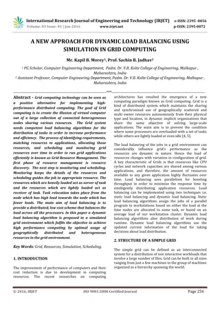 International Research Journal of Engineering and Technology (IRJET) e-ISSN: 2395 -0056
Volume: 03 Issue: 01 | Jan-2016 www.irjet.net p-ISSN: 2395-0072
_______________________________________________________________________________________
© 2016, IRJET ISO 9001:2008 Certified Journal Page 256
A NEW APPROACH FOR DYNAMIC LOAD BALANCING USING
SIMULATION IN GRID COMPUTING
Mr. Kapil B. Morey1, Prof. Sachin B. Jadhav2
1 PG Scholar, Computer Engineering Department, Padm. Dr. V.B. Kolte College of Engineering, Malkapur ,
Maharashtra, India
2 Assistant Professor, Computer Engineering Department, Padm. Dr. V.B. Kolte College of Engineering, Malkapur ,
Maharashtra, India
---------------------------------------------------------------------***---------------------------------------------------------------------
Abstract - Grid computing technology can be seen as
a positive alternative for implementing high-
performance distributed computing. The goal of Grid
computing is to create the illusion of virtual computer
out of a large collection of connected heterogeneous
nodes sharing various resources. The Grid system
needs competent load balancing algorithms for the
distribution of tasks in order to increase performance
and efficiency. The process of identifying requirements,
matching resources to applications, allocating those
resources, and scheduling and monitoring grid
resources over time in order to run grid applications
efficiently is known as Grid Resource Management. The
first phase of resource management is resource
discovery. The next step is monitoring and scheduling.
Monitoring keeps the details of the resources and
scheduling guides the job to appropriate resource. The
resources which are heavily loaded act as server of task
and the resources which are lightly loaded act as
receiver of task. Task relocation takes place from the
node which has high load towards the node which has
fewer loads. The main aim of load balancing is to
provide a distributed, low cost scheme that balances the
load across all the processors. In this paper a dynamic
load balancing algorithm is proposed in a simulated
grid environment which fulfils the objective to achieve
high performance computing by optimal usage of
geographically distributed and heterogeneous
resources in the grid environment.
Key Words: Grid, Resources, Simulation, Scheduling.
1. INTRODUCTION
The improvement of performance of computers and their
cost reduction is due to development in computing
resources. The recent researches on computing
architectures has resulted the emergence of a new
computing paradigm known as Grid computing. Grid is a
kind of distributed system which maintains the sharing
and synchronized use of geographically scattered and
multi owner resources autonomously from their physical
type and location, in dynamic implicit organizations that
share the same objective of solving large-scale
applications. The main aim is to prevent the condition
where some processors are overloaded with a set of tasks
while others are lightly loaded or even idle [4, 5].
The load balancing of the jobs in a grid environment can
considerably influence grid’s performance as the
resources are dynamic in nature. Hence the load of
resources changes with variation in configuration of grid.
A key characteristic of Grids is that resources like CPU
cycles and network capacities are shared among various
applications, and therefore, the amount of resources
available to any given application highly fluctuates over
time. Load balancing uses parallelism for boosting
throughput in order to minimize the response time by
intelligently distributing application resources. Load
balancing can be implemented using two techniques i.e.
static load balancing and dynamic load balancing. Static
load balancing algorithms assign the jobs of a parallel
program to workstations based on either the load at the
time nodes are allocated to some task, or based on an
average load of our workstation cluster. Dynamic load
balancing algorithms alter distribution of work during
runtime. Dynamic load balancing algorithms use the
updated current information of the load for taking
decisions about load distribution.
2. STRUCTURE OF A SIMPLE GRID
The simple grid can be defined as an interconnected
system for a distribution of non interactive workloads that
involve a large number of files. Grid can be built in all sizes
ranging from just a few machines to the group of machines
organized as a hierarchy spanning the world.
 