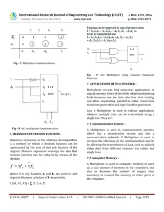 International Research Journal of Engineering and Technology (IRJET) e-ISSN: 2395 -0056
Volume: 03 Issue: 02 | Feb-2016 www.irjet.net p-ISSN: 2395-0072
© 2016, IRJET | Impact Factor value: 4.45 | ISO 9001:2008 Certified Journal | Page 1189
Fig – 7: Multiplexer Implementation
Fig – 8: 4x1 multiplexer implementation
6. SHANNON’S EXPANSION THEOREM –
Shannon’s expansion or the Shannon decomposition
is a method by which a Boolean function can be
represented by the sum of two sub function of the
original. Shannon expansion develops the idea that
Boolean function can be reduced by means of the
identity.
Where f is any function fx and fx
, are positive and
negative Shannon cofactors of f respectively.
F (A1, A2, A3) = ∑ (3, 5, 6, 7)
Fig – 9: 2x1 Multiplexer using Shannon Expansion
Theorem
7. APPLICATIONS OF MULTIPLEXER –
Multiplexer circuits find numerous applications in
digital systems. Some of the fields where multiplexing
finds immense use are data selection, data routing,
operation sequencing, parallel-to-serial conversion,
waveform generation and logic function generation
Also a Multiplexer is used in various applications
wherein multiple data can be transmitted using a
single line. They are:
7.1 Communication System –
A Multiplexer is used in communication systems,
which has a transmission system and also a
communication network. A Multiplexer is used to
increase the efficiency of the communication system
by allowing the transmission of data, such as audio &
video data from different channels via cables and
single lines.
7.2 Computer Memory –
A Multiplexer is used in computer memory to keep
up a vast amount of memory in the computers, and
also to decrease the number of copper lines
necessary to connect the memory to other parts of
the computer.
 
