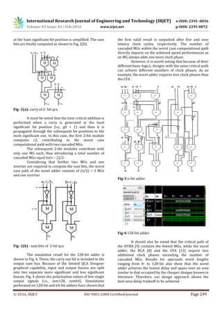 International Research Journal of Engineering and Technology (IRJET) e-ISSN: 2395 -0056
Volume: 03 Issue: 02 | Feb-2016 www.irjet.net p-ISSN: 2395-0072
© 2016, IRJET ISO 9001:2008 Certified Journal Page 249
at the least significant bit position is simplified. The sum
bits are finally computed as shown in Fig. 2(b).
Fig- 2(a): carry of 2- bit qca
It must be noted that the time critical addition is
performed when a carry is generated at the least
significant bit position (i.e., g0 = 1) and then it is
propagated through the subsequent bit positions to the
most significant one. In this case, the first 2-bit module
computes c2, contributing to the worst case
computational path with two cascaded MGs.
The subsequent 2-bit modules contribute with
only one MG each, thus introducing a total number of
cascaded MGs equal to(n − 2)/2.
Considering that further two MGs and one
inverter are required to compute the sum bits, the worst
case path of the novel adder consists of (n/2) + 3 MGs
and one inverter
Fig- 2(b) : sum bits of 2-bit qca
The simulation result for the 128-bit adder is
shown in Fig. 4. There, the carry out bit is included in the
output sum bus. Because of the limited QCA Designer
graphical capability, input and output busses are split
into two separate more significant and less significant
busses. Fig. 4 shows the polarization values of few single
output signals (i.e., sum128, sum64). Simulations
performed on 128-bit and 64-bit adders have shown that
the first valid result is outputted after five and nine
latency clock cycles, respectively. The number of
cascaded MGs within the worst case computational path
directly impacts on the achieved speed performances as
an MG always adds one more clock phase.
However, it is worth noting that because of their
different basic logics, designs with the same critical path
can achieve different numbers of clock phases. As an
example, the novel adder requires less clock phases than
the CFA .
Fig-3:n-bit adder
Fig-4:128-bit adder
It should also be noted that the critical path of
the HYBA [9] contains the fewest MGs, while the novel
adder, the RCA [8] and the CFA [12] require less
additional clock phases exceeding the number of
cascaded MGs. Results for operands word lengths
ranging from 8- to 128-bit also show that the novel
adder achieves the lowest delay and spans over an area
similar to that occupied by the cheaper designs known in
literature. Therefore, our design approach allows the
best area-delay tradeoff to be achieved
 