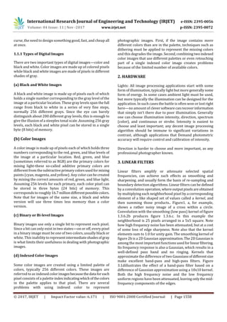 International Research Journal of Engineering and Technology (IRJET) e-ISSN: 2395-0056
Volume: 04 Issue: 11 | Nov -2017 www.irjet.net p-ISSN: 2395-0072
© 2017, IRJET | Impact Factor value: 6.171 | ISO 9001:2008 Certified Journal | Page 1558
curse, the need to design something good, fast, and cheap all
at once.
1.1.1 Types of Digital Images
There are two important types of digital images—color and
black and white. Color images are made up of colored pixels
while black and white images are made of pixels in different
shades of gray.
(a) Black and White Images
A black and white image is made up of pixels each of which
holds a single number corresponding to the gray level of the
image at a particular location. These gray levels span the full
range from black to white in a series of very fine steps,
normally 256 different grays. Since the eye can barely
distinguish about 200 different gray levels, this is enough to
give the illusion of a steeples tonal scale .Assuming 256 gray
levels, each black and white pixel can be stored in a single
byte (8 bits) of memory.
(b) Color Images
A color image is made up of pixels each of which holds three
numbers corresponding to the red, green, and blue levels of
the image at a particular location. Red, green, and blue
(sometimes referred to as RGB) are the primary colors for
mixing light-these so-called additive primary colors are
different from thesubtractiveprimarycolorsusedformixing
paints (cyan, magenta, and yellow). Any color canbecreated
by mixing the correct amounts of red, green, and blue light.
Assuming 256 levels for each primary, each color pixel can
be stored in three bytes (24 bits) of memory. This
corresponds to roughly16.7 milliondifferentpossiblecolors.
Note that for images of the same size, a black and white
version will use three times less memory than a color
version.
(c) Binary or Bi-level Images
Binary images use only a single bit to represent each pixel.
Since a bit can only exist in two states—on or off, every pixel
in a binary image must be one of two colors, usually black or
white. This inabilitytorepresentintermediateshadesof gray
is what limits their usefulness in dealing with photographic
images.
(d) Indexed Color Images
Some color images are created using a limited palette of
colors, typically 256 different colors. These images are
referred to as indexed colorimagesbecausethedata foreach
pixel consists of a palette indexindicating whichofthecolors
in the palette applies to that pixel. There are several
problems with using indexed color to represent
photographic images. First, if the image contains more
different colors than are in the palette, techniques such as
dithering must be applied to represent the missing colors
and this degrades the image. Second,combiningtwo indexed
color images that use different palettes or even retouching
part of a single indexed color image creates problems
because of the limited number of available colors.
2. HARDWARE
Lights: All image processing applications start with some
form of illumination, typically light but more generallysome
form of energy. In some cases ambient light must be used,
but more typically the illumination can be designed for the
application. In such cases the battle is often won or lostright
here—no amount of cleversoftwarecanrecoverinformation
that simply isn’t there due to poor illumination. Generally
one can choose illumination intensity, direction, spectrum
(color), and continuous or strobe. Intensity is easiest to
choose and least important; any decent image processing
algorithm should be immune to significant variations in
contrast, although applications that Demand photometric
accuracy will require control and calibration of intensity.
Direction is harder to choose and more important, as any
professional photographer knows.
3. LINEAR FILTERS
Linear filters amplify or attenuate selected spatial
frequencies, can achieve such effects as smoothing and
sharpening. and usually form the basis of re-sampling and
boundary detection algorithms. Linear filters can be defined
by a convolution operation,whereoutputpixelsareobtained
by multiplying each neighborhood pixel by a corresponding
element of a like shaped set of values called a kernel, and
then summing those products.. Figure1. a, for example,
shows a rather noisy image of a cross within a circle.
Convolution with the smoothing (low pass) kernel of figure
1.3.6.2b produces figure 1.3.6.c. In this example the
neighborhood is 25 pixels arranged in a 5x5 square. Note
how high frequency noise has been attenuated, but at a cost
of some loss of edge sharpness. Note also that the kernel
elements sum to 1.0 for unity gain. The smoothing kernel of
figure 2b is a 2D Gaussian approximation.The2DGaussianis
among the most important functionsusedforlinearfiltering.
Its frequency response is also a Gaussian, which results in a
well-defined pass band and no ringing. Kernels that
approximate the difference of two Gaussiansofdifferentsize
make excellent band-pass and high-pass filters. Figure
3.1dillustrates the effect of a band-pass filter based on a
difference of Gaussian approximation using a 10x10 kernel.
Both the high frequency noise and the low frequency
uniform regions have been attenuated, leavingonlythemid-
frequency components of the edges.
 