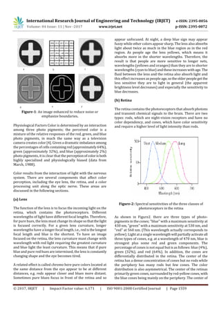 International Research Journal of Engineering and Technology (IRJET) e-ISSN: 2395-0056
Volume: 04 Issue: 11 | Nov -2017 www.irjet.net p-ISSN: 2395-0072
© 2017, IRJET | Impact Factor value: 6.171 | ISO 9001:2008 Certified Journal | Page 1559
Figure-1: An image enhanced to reduce noise or
emphasize boundaries.
Physiological Factors Color is determined by an interaction
among three photo pigments; the perceived color is a
mixture of the relative responses of the red, green, and blue
photo pigments, in much the same way as a television
camera creates color [4]. Given a dramatic imbalanceamong
the percentages ofcellscontainingred(approximately 64%),
green (approximately 32%), and blue (approximately 2%)
photo pigments, it is clear that the perception ofcolorisboth
highly specialized and physiologically biased (data from
March, 1988).
Color results from the interaction of light with the nervous
system. There are several components that affect color
perception, including the eye lens, the retina, and a color
processing unit along the optic nerve. These areas are
discussed in the following sections.
(a) Lens
The function of the lens is to focus the incoming light on the
retina, which contains the photoreceptors. Different
wavelengths of light have different focal lengths. Therefore,
for pure hues, the lens must change its shapesothatthelight
is focused correctly. For a given lens curvature, longer
wavelengths have a longer focal length, i.e., redisthelongest
focal length and blue is the shortest. To have an image
focused on the retina, the lens curvature must change with
wavelength with red light requiring the greatest curvature
and blue light the least curvature. This means that if pure
blue and pure red hues are intermixed, the lens is constantly
changing shape and the eye becomes tired.
A related effect is called chromo here pure colors located at
the same distance from the eye appear to be at different
distances, e.g. reds appear closer and blues more distant.
Sometimes pure blues focus in front of the retina and so
appear unfocused. At night, a deep blue sign may appear
fuzzy while other colors appear sharp. The lens also absorbs
light about twice as much in the blue region as in the red
region. As people age the lens yellows, which means it
absorbs more in the shorter wavelengths. Therefore, the
result is that people are more sensitive to longer nets,
wavelengths (yellows and oranges) than they are to shorter
wavelengths (cyan to blue)andtheseincreaseswithage. The
fluid between the lens and the retina also absorb light and
this effect increases as people age,sotheolder peopleget the
less sensitive they are to light in general (the apparent
brightness level decreases) and especially the sensitivity to
blue decreases.
(b) Retina
The retina contains the photoreceptors that absorb photons
and transmit chemical signals to the brain. There are two
types: rods, which are night-vision receptors and have no
color dependency, and cones, which have color sensitivity
and require a higher level of light intensity than rods.
Figure-2: Spectral sensitivities of the three classes of
photoreceptors in the retina
As shown in Figure2. there are three types of photo-
pigments in the cones; "blue" with a maximum sensitivity at
430 nm, "green" with a maximum sensitivity at 530 nm, and
"red" at 560 nm. (This wavelength actually corresponds to
yellow). Light at a single wavelengthwill partiallyactivateall
three types of cones, e.g. at a wavelength of 470 nm, blue is
strongest plus some red and green components. The
percentage of cones is not equal but is as follows: blue (4%),
green (32%), and red (64%). In addition, the cones are
differentially distributed in the retina. The center of the
retina has a dense concentration of cones but no rods while
the periphery has many rods but few cones. The color
distribution is also asymmetrical. The center of the retinas
primarily green cones,surroundedbyred-yellowcones, with
the blue cones being mainly on the periphery. The center of
 