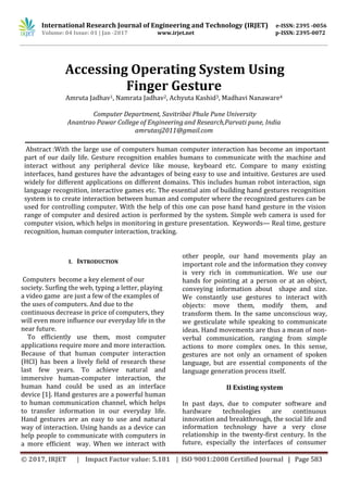 International Research Journal of Engineering and Technology (IRJET) e-ISSN: 2395 -0056
Volume: 04 Issue: 01 | Jan -2017 www.irjet.net p-ISSN: 2395-0072
© 2017, IRJET | Impact Factor value: 5.181 | ISO 9001:2008 Certified Journal | Page 583
Accessing Operating System Using
Finger Gesture
Amruta Jadhav1, Namrata Jadhav2, Achyuta Kashid3, Madhavi Nanaware4
Computer Department, Savitribai Phule Pune University
Anantrao Pawar College of Engineering and Research,Parvati pune, India
amrutasj2011@gmail.com
Abstract :With the large use of computers human computer interaction has become an important
part of our daily life. Gesture recognition enables humans to communicate with the machine and
interact without any peripheral device like mouse, keyboard etc. Compare to many existing
interfaces, hand gestures have the advantages of being easy to use and intuitive. Gestures are used
widely for different applications on different domains. This includes human robot interaction, sign
language recognition, interactive games etc. The essential aim of building hand gestures recognition
system is to create interaction between human and computer where the recognized gestures can be
used for controlling computer. With the help of this one can pose hand hand gesture in the vision
range of computer and desired action is performed by the system. Simple web camera is used for
computer vision, which helps in monitoring in gesture presentation. Keywords— Real time, gesture
recognition, human computer interaction, tracking.
I. INTRODUCTION
Computers become a key element of our
society. Surfing the web, typing a letter, playing
a video game are just a few of the examples of
the uses of computers. And due to the
continuous decrease in price of computers, they
will even more influence our everyday life in the
near future.
To efficiently use them, most computer
applications require more and more interaction.
Because of that human computer interaction
(HCI) has been a lively field of research these
last few years. To achieve natural and
immersive human-computer interaction, the
human hand could be used as an interface
device [1]. Hand gestures are a powerful human
to human communication channel, which helps
to transfer information in our everyday life.
Hand gestures are an easy to use and natural
way of interaction. Using hands as a device can
help people to communicate with computers in
a more efficient way. When we interact with
other people, our hand movements play an
important role and the information they convey
is very rich in communication. We use our
hands for pointing at a person or at an object,
conveying information about shape and size.
We constantly use gestures to interact with
objects: move them, modify them, and
transform them. In the same unconscious way,
we gesticulate while speaking to communicate
ideas. Hand movements are thus a mean of non-
verbal communication, ranging from simple
actions to more complex ones. In this sense,
gestures are not only an ornament of spoken
language, but are essential components of the
language generation process itself.
II Existing system
In past days, due to computer software and
hardware technologies are continuous
innovation and breakthrough, the social life and
information technology have a very close
relationship in the twenty-first century. In the
future, especially the interfaces of consumer
 