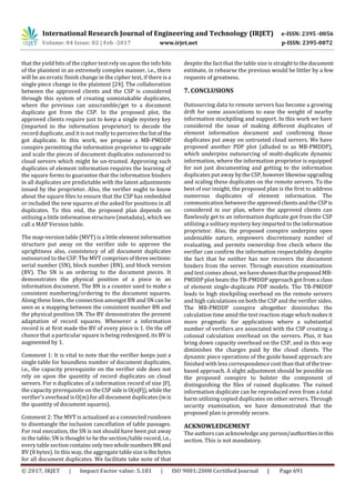 International Research Journal of Engineering and Technology (IRJET) e-ISSN: 2395 -0056
Volume: 04 Issue: 02 | Feb -2017 www.irjet.net p-ISSN: 2395-0072
© 2017, IRJET | Impact Factor value: 5.181 | ISO 9001:2008 Certified Journal | Page 691
that the yield bits of the cipher text rely on upon the info bits
of the plaintext in an extremely complex manner, i.e., there
will be an erratic finish change in the cipher text, if there is a
single piece change in the plaintext [24]. The collaboration
between the approved clients and the CSP is considered
through this system of creating unmistakable duplicates,
where the previous can unscramble/get to a document
duplicate got from the CSP. In the proposed plot, the
approved clients require just to keep a single mystery key
(imparted to the information proprietor) to decode the
record duplicate, and it is not really to perceive the listofthe
got duplicate. In this work, we propose a MB-PMDDP
conspire permitting the information proprietor to upgrade
and scale the pieces of document duplicates outsourced to
cloud servers which might be un-trusted. Approving such
duplicates of element information requires the learning of
the square forms to guarantee that the information hinders
in all duplicates are predictable with the latest adjustments
issued by the proprietor. Also, the verifier ought to know
about the square files to ensure that the CSP has embedded
or included the new squares at the asked for positions in all
duplicates. To this end, the proposed plan depends on
utilizing a little information structure (metadata), which we
call a MAP Version table.
The map-version table (MVT) is a little element information
structure put away on the verifier side to approve the
uprightness also, consistency of all document duplicates
outsourced to the CSP. The MVT comprises ofthreesections:
serial number (SN), block number (BN), and block version
(BV). The SN is an ordering to the document pieces. It
demonstrates the physical position of a piece in an
information document. The BN is a counter used to make a
consistent numbering/ordering to the document squares.
Along these lines, the connection amongst BN and SN can be
seen as a mapping between the consistent number BN and
the physical position SN. The BV demonstrates the present
adaptation of record squares. Whenever a information
record is at first made the BV of every piece is 1. On the off
chance that a particular square is being redesigned, its BV is
augmented by 1.
Comment 1: It is vital to note that the verifier keeps just a
single table for boundless number of document duplicates,
i.e., the capacity prerequisite on the verifier side does not
rely on upon the quantity of record duplicates on cloud
servers. For n duplicates of a information record of size |F|,
the capacity prerequisite on theCSPsideisO(n|F|), whilethe
verifier's overhead is O(m) for all document duplicates(mis
the quantity of document squares).
Comment 2: The MVT is actualized as a connected rundown
to disentangle the inclusion cancellation of table passages.
For real execution, the SN is not should have been put away
in the table; SN is thought to be the section/table record, i.e.,
every table section contains onlytwowholenumbersBN and
BV (8 bytes). In this way, the aggregate table size is8mbytes
for all document duplicates. We facilitate take note of that
despite the fact that the table size is straighttothedocument
estimate, in rehearse the previous would be littler by a few
requests of greatness.
7. CONCLUSIONS
Outsourcing data to remote servers has become a growing
drift for some associations to ease the weight of nearby
information stockpiling and support. In this work we have
considered the issue of making different duplicates of
element information document and confirming those
duplicates put away on untrusted cloud servers. We have
proposed another PDP plot (alluded to as MB-PMDDP),
which underpins outsourcing of multi-duplicate dynamic
information, where the information proprietor is equipped
for not just documenting and getting to the information
duplicates put away bytheCSP,however likewiseupgrading
and scaling these duplicates on the remote servers. To the
best of our insight, the proposed plan is the first to address
numerous duplicates of element information. The
communication between the approvedclientsandtheCSP is
considered in our plan, where the approved clients can
flawlessly get to an information duplicate got from the CSP
utilizing a solitary mystery key imparted to the information
proprietor. Also, the proposed conspire underpins open
undeniable nature, empowers discretionary number of
evaluating, and permits ownership free check where the
verifier can confirm the information respectability despite
the fact that he neither has nor recovers the document
hinders from the server. Through execution examination
and test comes about, wehaveshownthattheproposedMB-
PMDDP plot beats the TB-PMDDP approach got from a class
of element single-duplicate PDP models. The TB-PMDDP
leads to high stockpiling overhead on the remote servers
and high calculations on both the CSP and the verifier sides.
The MB-PMDDP conspire altogether diminishes the
calculation time amid the test reaction stage which makes it
more pragmatic for applications where a substantial
number of verifiers are associated with the CSP creating a
colossal calculation overhead on the servers. Plus, it has
bring down capacity overhead on the CSP, and in this way
diminishes the charges paid by the cloud clients. The
dynamic piece operations of the guide based approach are
finished with less correspondence cost than that ofthetree-
based approach. A slight adjustment should be possible on
the proposed conspire to bolster the component of
distinguishing the files of ruined duplicates. The ruined
information duplicate can be reproduced even from a total
harm utilizing copied duplicates on other servers. Through
security examination, we have demonstrated that the
proposed plan is provably secure.
ACKNOWLEDGEMENT
The authors can acknowledge any person/authoritiesinthis
section. This is not mandatory.
 