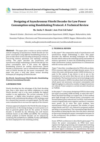 International Research Journal of Engineering and Technology (IRJET) e-ISSN: 2395 -0056
Volume: 04 Issue: 02 | Feb -2017 www.irjet.net p-ISSN: 2395-0072
© 2017, IRJET | Impact Factor value: 5.181 | ISO 9001:2008 Certified Journal | Page 170
Designing of Asynchronous Viterbi Decoder for Low Power
Consumption using Handshaking Protocol: A Technical Review
Ms. Sneha T. Shende1, Asst. Prof. S.K.Tadse2
1 Research Scholar , Electronics and Telecommunication Department, GHRCE, Nagpur, Maharashtra, India
2Assosiate Professor, Electronics and Telecommunication Department, GHRCE, Nagpur, Maharashtra, India
1shende_sneha.ghrcemtechcom@raisoni.net,2surekha.tadse@raisoni.net
---------------------------------------------------------------------***---------------------------------------------------------------------
Abstract - This paper gives a review on various methods
used for designing of Asynchronous Viterbi Decoder for low
power consumption using different handshaking protocol. It
gives an idea about various decoding techniques for reducing
reoccurring memory operations and repeating switching
activity. This paper describes the synchronous and
asynchronous design methodology of Viterbi Decoder for low
power consumption. Here it also states the different
handshaking protocol for making Asynchronous Viterbi
Decoder to Synchronize and to communicate with different
units of Viterbi Decoder for low power consumption. This
paper also gives a brief idea about various decoding
techniques for designing of Viterbi Decoder.
Key Words: Asynchronous Viterbi decoder, Handshaking
Protocol, Convolutional Encoder.
1.INTRODUCTION
Viterbi decoding has the advantage of the fixed decoding
time. Now a days about one billion cellphones are using
Viterbi decoder, and it is the most probably the highest
number in any application. The current consumer of VA
processor is digital video broadcast systems. A Viterbi
decoder with convolutional decodingisa FECtechniqueused
for a channel that transmits corrupted signals. The FECadds
some redundant bits to increase the capacity of the channel.
A famous approach adopted in the Viterbi Decoder design is
Asynchronous or the timing strategy as it saves power as it
have to generate global clock for the system. In Viterbi
decoder is decoded by the following two well known
methods known as the (TBM) and (REM). The switching
activity problem of Viterbi Decoder can be reduced by
combining TB and REM that is (HREM). Further (MTHREM)
has been employed for low switching activity.
2. TECHNICAL REVIEW
In this paper[1] the comparative study of asynchronous and
synchronous design methodology is done. This paper
describes the different decoding techniques for Viterbi
decoder which reduces the switching activityandnumberof
memory operations. It states the handshaking protocol to
make synchronous system asynchronous to communicate
with the various units of VD.
Paper [2] describes reconfiguration for FPGA cells are done.
FPGA consumes high static and high dynamic power. So to
reduce this static and dynamic power LEDR Architecture is
used. In this system if any device is not in use or the
transistors are not active then they are set at sleep mode
immediately. The functional unitaresettolowleakagemode
to reduce the power. LEDR is two phase dual rail encoding in
which spacer not necessary. Low power consumption and
high throughput is achieved as number of signal transitions
are reduced. Power analysis is carried out and is found out
as 7mWatt.
In this paper [3] a low power designing of FPGA is doneusing
two types of encoding. LEDR encoding at input side and 4-
Phase Dual Rail Encoding is at output side, as first method
gives high through and reduced power consumption and
second method gives reduced area. As FPGA clock network
consist of significantly more registers and thus it consumes
more power. So to solve this clock problem, here
asynchronous FPGA’s are proposed. The number of input
output blocks and LUT’s are reduced in proposed method
and delay is increased here. The conventional logicblock has
the problem of detecting the data. Here the data is detected
at inaccurate timing hence power consumptionincreases.So
in this architecture this problem is overcome and power
reduction achieved.
A new AFPGA’s architecture is described ingivenpaper[4] to
reduce the power consumption. As FPGA have more
registers for high programming and complicated switching
blocks. The dynamic power consumed by switching block
and clock signal is dominant. So asynchronous bit-serial
 