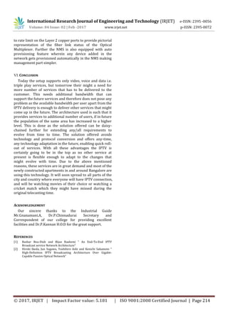 International Research Journal of Engineering and Technology (IRJET) e-ISSN: 2395 -0056
Volume: 04 Issue: 02 | Feb -2017 www.irjet.net p-ISSN: 2395-0072
© 2017, IRJET | Impact Factor value: 5.181 | ISO 9001:2008 Certified Journal | Page 214
to rate limit on the Layer 2 copper ports to provide pictorial
representation of the fiber link status of the Optical
Multiplexer. Further the NMS is also equipped with auto
provisioning feature wherein any device added in the
network gets provisioned automatically in the NMS making
management part simpler.
VI.CONCLUSION
Today the setup supports only video, voice and data i.e.
triple play services, but tomorrow their might a need for
more number of services that has to be delivered to the
customer. This needs additional bandwidth that can
support the future services and therefore does not pose any
problem as the available bandwidth per user apart from the
IPTV delivery is enough to deliver other services that might
come up in the future. The architecture used is such that it
provides services to additional number of users, if in future
the population of the same area has increased to a higher
level. This is done as the solution offered can be daisy-
chained further for extending any/all requirements to
evolve from time to time. The solution offered avoids
technology and protocol conversion and offers any-time,
any technology adaptation in the future, enabling quick roll-
out of services. With all these advantages the IPTV is
certainly going to be in the top as no other service at
present is flexible enough to adapt to the changes that
might evolve with time. Due to the above mentioned
reasons, these services are in great demand and most of the
newly constructed apartments in and around Bangalore are
using this technology. It will soon spread to all parts of the
city and country where everyone will have IPTV connection,
and will be watching movies of their choice or watching a
cricket match which they might have missed during the
original telecasting time.
ACKNOWLEDGEMENT
Our sincere thanks to the Industrial Guide
Mr.Gnanamani.A, Dr.P.Chinnadurai Secretary and
Correspondent of our college for providing excellent
facilities and Dr.P.Kannan H.O.D for the great support.
REFERENCES
[1] Bashar Bou-Diab and Bijan Raahemi " An End-To-End IPTV
Broadcast service Network Architecture"
[2] Hiroki Ikeda, Jun Sugawa, Yoshihiro Ashi and Kenichi Sakamoto "
High-Definition IPTV Broadcasting Architecture Over Gigabit-
Capable Passive Optical Network"
 