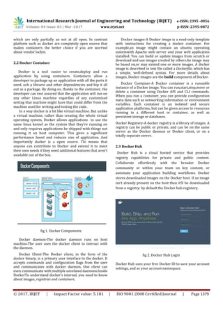 International Research Journal of Engineering and Technology (IRJET) e-ISSN: 2395 -0056
Volume: 04 Issue: 03 | Mar -2017 www.irjet.net p-ISSN: 2395-0072
© 2017, IRJET | Impact Factor value: 5.181 | ISO 9001:2008 Certified Journal | Page 1379
which are only partially ao not at all open. In contrast
platform such as docker are completely open source that
makes containers the better choice if you are worried
about vendor lockin.
2.2 Docker Container
Docker is a tool easier to create,deploy and run
application by using containers. Containers allow a
developer to package up an application with all the parts it
need, uch a librarie and other dependencies and hip it all
out as a package. By doing so, thanks to the container, the
developer can rest assured that the application will run on
any other Linux machine regardles of any customized
setting that machine might have that could differ from the
machine used for writing and testing the code.
In a way docker is a bit like virtual machine. But unlike
a virtual machine, rather than creating the whole virtual
operating system, Docker allows applications to use the
same linux kernel as the system that they're running on
and only requires applications be shipped with things not
running it on host computer. This gives a significant
performance boost and reduces size of application. And
importantly docker is a open source. Thi means that
anyone can contribute to Docker and extend it to meet
their own needs if they need additional features that aren't
available out of the box.
fig 1. Docker Components
Docker daemon-The docker daemon runs on host
machine.The user uses the docker client to interact with
the daemon.
Docker Client-The Docker client, in the form of the
docker binary, is a primary user interface to the docker. It
accepts commands and configuration flags from the user
and communicates with docker daemon. One client can
even communicate with multiple unrelated daemons.Inside
DockerTo understand docker's internal, you need to know
about images, registries and containers.
Docker images-A Docker image is a read-only template
with instructions for creating a docker container. For
example,an image might contain an ubuntu operating
systemwith Apache web server and your web application
installed. You can build or update images from scratch or
download and use images created by others.An image may
be based on,or may extend one or more images. A docker
image is described in text file called a Dockerfile, which has
a simple, well-defined syntax. For more details about
images, Docker images are the build component of Docker.
Docker Container-A Docker container is a runnable
instance of a Docker image. You can run,start,stop,move or
delete a container using Docker API and CLI commands.
When you run a container, you can provide configuration
meta data such as networking information or environment
variables. Each container is an isolated and secure
application platforms, but can be given access to resources
running in a different host or container, as well as
persistent storage or databases.
Docker Registery-A docker registry is a library of images. A
registry can be public or private, and can be on the same
server as the Docker daemon or Docker client, or on a
totally separate server.
2.3 Docker Hub
Docker Hub is a cloud hosted service that provides
registry capabilities for private and public content.
Collaborate effortlessly with the broader Docker
community or within your team on key content, or
automate your application building workflows. Docker
stores downloaded images on the Docker host. If an image
isn’t already present on the host then it’ll be downloaded
from a registry: by default the Docker hub registery.
fig 2. Docker Hub Login
Docker Hub uses your free Docker ID to save your account
settings, and as your account namespace.
 