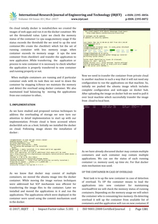 International Research Journal of Engineering and Technology (IRJET) e-ISSN: 2395 -0056
Volume: 04 Issue: 03 | Mar -2017 www.irjet.net p-ISSN: 2395-0072
© 2017, IRJET | Impact Factor value: 5.181 | ISO 9001:2008 Certified Journal | Page 1381
On cloud initally docker is installed.then we created the
images of web apps and run it on the docker conatiner. We
set the threashold value. Later we check the memory
status of the container I.e cpu usage,memory usage If the
status exceeds the threshold the we need to up the next
container.We create the checklist1 which list the set of
running container with less memory usage. when
container exceeds its memory usage it ups the new
container from checklist1 and transfer the application to
new application .While transferring the application or
process to new container it is necessary to check whether
the application is properly transferred to new container
and running properly or not.
When multiple containers are running and if particular
container ends with its task then we need to down the
container by stopping it.Hence we maintain the memory
and detect the overload using docker container. We also
maintained load balancing by moving the applications
from one container to other..
5. IMPLEMENTATION
As we have studied and proposed various techniques to
address the overloading of storage we now turn our
attention to detail implementation to start up with our
implementation. Private cloud is been accessed where
dockerAAA acts as a host. Initially we installed the docker
on cloud. Following image shows the installation of
docker :
As we know that docker may consist of multiple
containers, we moved the ubuntu image into the docker
container. While moving the image various techniques
were addressed but SCP mechanism was efficient for
transferring the image files to the container. Later we
installed and moved the applications in it and run the
applications. The applications which were deployed in the
container were saved using the commit mechanism used
in the docker.
Now we need to transfer the container from private cloud
to another machine in such a way that it will not need any
configuration to run the applications on that machine. So,
initially we pushed the ubuntu image which includes
complete configuration and web-apps on docker hub.
After uploading the image on docker hub we need to pull it
over local machine which successfully transfer the image
from cloud to local host.
As we have already discussed docker may contain multiple
containers and each container may contain multiple
applications. We can see the status of each running
container i.e. memory used, up time etc. For that docker
stats mechanism was used.
UP THE CONTAINER IN CASE OF OVERLOAD
Next task is to up the new container in case of detection
of overload. To UP the container means to load the
applications into new container for maintaining
overloadFirst we will check the memory status of running
containers. Depending on the memory usage we will select
the container who is consuming less memory. On detecting
overload it will up the container from available list of
containers and the application will run on new container.If
 