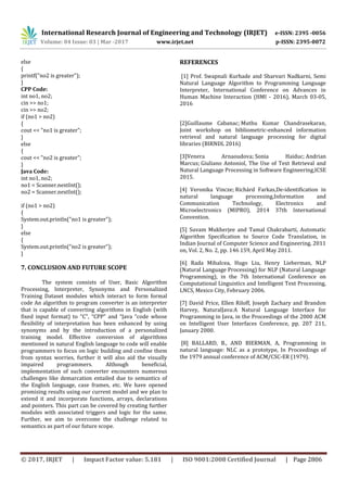 International Research Journal of Engineering and Technology (IRJET) e-ISSN: 2395 -0056
Volume: 04 Issue: 03 | Mar -2017 www.irjet.net p-ISSN: 2395-0072
© 2017, IRJET | Impact Factor value: 5.181 | ISO 9001:2008 Certified Journal | Page 2806
else
{
printf("no2 is greater");
}
CPP Code:
int no1, no2;
cin >> no1;
cin >> no2;
if (no1 > no2)
{
cout << "no1 is greater";
}
else
{
cout << "no2 is greater";
}
Java Code:
int no1, no2;
no1 = Scanner.nextInt();
no2 = Scanner.nextInt();
if (no1 > no2)
{
System.out.println("no1 is greater");
}
else
{
System.out.println("no2 is greater");
}
7. CONCLUSION AND FUTURE SCOPE
The system consists of User, Basic Algorithm
Processing, Interpreter, Synonyms and Personalized
Training Dataset modules which interact to form formal
code An algorithm to program converter is an interpreter
that is capable of converting algorithms in English (with
fixed input format) to "C", “CPP” and “Java “code whose
flexibility of interpretation has been enhanced by using
synonyms and by the introduction of a personalized
training model. Effective conversion of algorithms
mentioned in natural English language to code will enable
programmers to focus on logic building and confine them
from syntax worries, further it will also aid the visually
impaired programmers. Although beneficial,
implementation of such converter encounters numerous
challenges like demarcation entailed due to semantics of
the English language, case frames, etc. We have opened
promising results using our current model and we plan to
extend it and incorporate functions, arrays, declarations
and pointers. This part can be covered by creating further
modules with associated triggers and logic for the same.
Further, we aim to overcome the challenge related to
semantics as part of our future scope.
REFERENCES
[1] Prof. Swapnali Kurhade and Sharvari Nadkarni, Semi
Natural Language Algorithm to Programming Language
Interpreter, International Conference on Advances in
Human Machine Interaction (HMI - 2016), March 03-05,
2016
[2]Guillaume Cabanac; Muthu Kumar Chandrasekaran,
Joint workshop on bibliometric-enhanced information
retrieval and natural language processing for digital
libraries (BIRNDL 2016)
[3]Venera Arnaoudova; Sonia Haiduc; Andrian
Marcus; Giuliano Antoniol, The Use of Text Retrieval and
Natural Language Processing in Software Engineering,ICSE
2015.
[4] Veronika Vincze; Richárd Farkas,De-identification in
natural language processing,Information and
Communication Technology, Electronics and
Microelectronics (MIPRO), 2014 37th International
Convention.
[5] Suvam Mukherjee and Tamal Chakrabarti, Automatic
Algorithm Specification to Source Code Translation, in
Indian Journal of Computer Science and Engineering, 2011
on, Vol. 2, No. 2, pp. 146 159, April May 2011.
[6] Rada Mihalcea, Hugo Liu, Henry Lieberman, NLP
(Natural Language Processing) for NLP (Natural Language
Programming), in the 7th International Conference on
Computational Linguistics and Intelligent Text Processing,
LNCS, Mexico City, February 2006.
[7] David Price, Ellen Riloff, Joseph Zachary and Brandon
Harvey, NaturalJava:A Natural Language Interface for
Programming in Java, in the Proceedings of the 2000 ACM
on Intelligent User Interfaces Conference, pp. 207 211,
January 2000.
[8] BALLARD, B., AND BIERMAN, A, Programming in
natural language: NLC as a prototype, In Proceedings of
the 1979 annual conference of ACM/CSC-ER (1979).
 