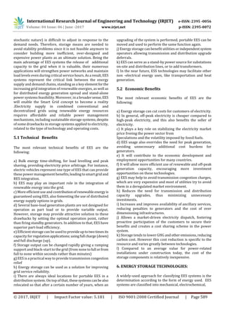 International Research Journal of Engineering and Technology (IRJET) e-ISSN: 2395 -0056
Volume: 04 Issue: 06 | June -2017 www.irjet.net p-ISSN: 2395-0072
© 2017, IRJET | Impact Factor value: 5.181 | ISO 9001:2008 Certified Journal | Page 589
stochastic nature) is difficult to adjust in response to the
demand needs. Therefore, storage means are needed to
avoid stability problems since it is not feasible anymore to
consider building more inefficient, over-designed and
expensive power plants as an ultimate solution. Being the
main advantage of EES systems the release of additional
capacity to the grid when it is valuable, their numerous
applications will strengthen power networks and maintain
load levels even during critical servicehours.Asa result,EES
systems represent the critical link between the energy
supply and demand chains, standing as a key elementforthe
increasing grid integration of renewable energies, as well as
for distributed energy generation spread and stand-alone
power systems feasibility. Moreover, in a broadersense, EES
will enable the Smart Grid concept to become a reality
.Electricity supply in combined conventional and
decentralized grids using renewable energy resources
requires affordable and reliable power management
mechanisms, including sustainable storage systems, despite
of some drawbacks in storage systems applied to electricity,
related to the type of technology and operating costs.
5.1 Technical Benefits
The most relevant technical benefits of EES are the
following:
a) Bulk energy time-shifting, for load levelling and peak
shaving, providing electricity price arbitrage. For instance,
electric vehicles represent one type of EES that can provide
these power management benefits,leadingtosmartgridand
RES integration.
b) EES may play an important role in the integration of
renewable energy into the grid.
c) More efficient use and contributionofrenewableenergyis
guaranteed using EES, also fomenting the use of distributed
energy supply options in grids.
d) Several base-load generation plants are not designed for
operation as part load or to provide variable output.
However, storage may provide attractive solution to these
drawbacks by setting the optimal operation point, rather
than firing standby generators. In addition to that, EES have
superior part-load efficiency.
e) Efficient storage can be used to provideuptotwotimes its
capacity for regulationapplications;usingfull charge(down)
and full discharge (up).
f) Storage output can be changed rapidly giving a ramping
support and black-start to the grid (from none tofull orfrom
full to none within seconds rather than minutes)
g) EES is a practical way to provide transmission congestion
relief
h) Energy storage can be used as a solution for improving
grid service reliability.
i) There are always ideal locations for portable EES in a
distribution system. On top of that, thesesystemscanbealso
relocated so that after a certain number of years, when an
upgrading of the system is performed, portable EES can be
moved and used to perform the same function again.
j) Energy storage can benefit utilities or independentsystem
operators allowing transmission and distribution upgrade
deferrals.
k) EES can serve as a stand-by power source for substations
on-site and distribution lines, or to add transformers.
l) In the near future, ESS technologies may facilitate other
non -electrical energy uses, like transportation and heat
generation.
5.2 Economic Benefits
The most relevant economic benefits of EES are the
following:
a) Energy storage can cut costs for customers of electricity.
b) In general, off-peak electricity is cheaper compared to
high-peak electricity, and this also benefits the seller of
electricity.
c) It plays a key role on stabilizing the electricity market
price freeing the power sector from
Speculations and the volatility imposed by fossil fuels.
d) EES usage also overrides the need for peak generation,
avoiding unnecessary additional cost burdens for
generators.
e) It will contribute to the economic development and
employment opportunities for many countries.
f) It will allow more efficient use of renewable and off-peak
generation capacity, encouraging more investment
opportunities on these technologies.
g) EES may help to avoid transmission congestion charges,
which are very expensive and most of utilities try to avoid
them in a deregulated market environment.
h) Reduces the need for transmission and distribution
capacity upgrades, thus minimizing unnecessary
investments.
i) Increases and improves availability of ancillary services,
reducing penalties to generators and the cost of over
dimensioning infrastructures.
j) Allows a market-driven electricity dispatch, fostering
proactive participation of the customers to secure their
benefits and creates a cost sharing scheme in the power
system.
k) Storage tends to lower GHG andother emissions,reducing
carbon cost. However this cost reduction is specific to the
resource and varies greatly between technologies.
l) Compared to an average value for power-related
installations under construction today, the cost of the
storage components is relatively inexpensive.
6. ENERGY STORAGE TECHNOLOGIES:
A widely-used approach for classifying EES systems is the
determination according to the form of energy used. EES
systems are classified into mechanical, electrochemical,
 