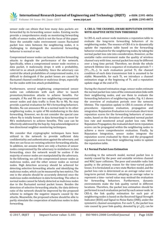 International Research Journal of Engineering and Technology (IRJET) e-ISSN: 2395 -0056
Volume: 04 Issue: 06 | June -2017 www.irjet.net p-ISSN: 2395-0072
© 2017, IRJET | Impact Factor value: 5.181 | ISO 9001:2008 Certified Journal | Page 1020
sensor node can obtain that how many data packets are
forwarded by its forwarding sensor nodes. Existing works
provide a comprehensive study on monitoring forwarding
traffic of sensor nodes, which is not the focus of this paper.
Since the unstable radio environment causes fluctuated
packet loss rates between the neighboring nodes, it is
challenging to distinguish the monitored forwarding
behavior is normal or not.
Compromised sensor nodes can launch selectiveforwarding
attacks to degrade the performance of the network.
Specifically, when a compromised sensor node receives a
data packet, it maliciously drops it with a probability,
referred to as attack probability. Since the adversary can
control the attack probabilities of compromised nodes, it is
difficult to distinguish if the packet losses are caused by
fluctuated channel condition or malicious drops, especially
for the nodes with low attack probabilities.
Furthermore, several neighboring compromised sensor
nodes can collaborate with each other to launch
promotion/demotion attacks to achieve benefits. For
example, if Na and Nb are two neighboring compromised
sensor nodes and data trafﬁc is from Na to Nb, Na may
provide a partial evaluation for Nb’s forwarding behaviors.
Besides, Na can announce Nb as a normal node to its other
neighboring nodes, in spite of Nb misbehaving in the data
forwarding. However, we do not consider the special case
where Na is totally honest in data forwarding to cover for
Nb’s misbehaviors to achieve benefits. This case can be
effectivelyaddressedbythehop-by-hopacknowledgmentor
two directional neighbor monitoring techniques.
We consider that cryptographic techniques have been
utilized in the network to provide sufficient data
confidentiality and authenticationagainsttheadversary, and
then we can focus on resisting selective forwarding attacks.
In addition, we assume there are only a fraction of sensor
nodes compromised by the adversary to misbehave in data
forwarding, since the network would be useless if the
majority of sensor nodes are manipulated by the adversary.
In the following, we call the compromised sensor nodes as
malicious nodes, and the other sensor nodes as normal
nodes. High detection accuracy should be achieved for
detecting selective forwarding attacks and identifying the
malicious nodes, which can bemeasured bytwo metrics.The
one is the attacks should be accurately detected once the
malicious nodes misbehave in data forwarding. The other is
normal nodes cannot be falsely detected as malicious nodes
due to the fluctuated normal packet losses. Besides the
detection of selective forwarding attacks, the data delivery
ratio of the network should be improved by the proposed
scheme to mitigate the negative impacts caused by the
attacks. Meanwhile, the proposed scheme should be able to
partly stimulate the cooperation of malicious nodes in data
forwarding.
4. CRS-A: THE CHANNEL-AWARE REPUTATION SYSTEM
WITH ADAPTIVE DETECTION THRESHOLD
In CRS-A, each sensor node maintains a reputation table to
evaluate the long-term forwarding behaviors of its
neighboring nodes. The essence of CRS-A is to dynamically
update the reputation table based on the forwarding
behavior evaluation for the neighboring nodes,bytakingthe
normal packet loss rate into consideration. However, as the
unstable radio environment make the quality of wireless
channel vary with time, normal packet loss may be different
over a long time period. Therefore, we divide the whole
network lifetime into a sequence of evaluation periods T =
{T1,...,Tt,...}. In each evaluation period Tt, the channel
condition of each data transmission link is assumed to be
stable. Meanwhile, for each Tt, we introduce a channel
estimation stage at the beginning of Tt, and a reputation
update stage at the end of Tt.
During the channel estimation stage, sensor nodes estimate
the normal packet loss ratesofthecommunicationlinkswith
their neighboring nodes, and use them to evaluate the
forwarding behaviors of neighboring nodes. Fig. 4.1 shows
the overview of evaluation periods over the network
lifetime. The reputation update in CRS-A consists of three
procedures: reputation evaluation, propagation and
integration. Reputation Evaluation is to evaluate short-term
reputation scores for the forwarding behaviors of sensor
nodes, based on the deviation of estimated normal packet
loss rate and monitored actual packet loss rate. With
ReputationPropagation,the evaluatedshort-termreputation
scores can be propagated within the neighboring nodes to
achieve a more comprehensive evaluation. Finally, by
Reputation Integration, sensor nodes integrate the
reputation scores evaluated by them and the propagated
reputation scores from their neighboring nodes to update
the reputation table.
4.1 Normal Packet Loss Estimation
According to the network model, normal packet loss is
mainly caused by the poor and unstable wireless channel
and MAC layer collisions. The poor and unstable radio link
quality is the primary reason for the time-varied packet
losses. It is formulated as a two-state Markov model, and the
packet loss rate is determined as an average value over a
long-term period. However, adopting an average value to
represent a time- varied value may mislead the evaluation
for forwarding behaviors. Furthermore, dynamic
environments make the link quality varied in different
locations. Therefore, the packet loss estimation should be
performed in each evaluation period by each sensornode.In
CRS-A, the link quality estimation for each pair of
neighboring nodes is based on the Received Signal Strength
Indicator (RSSI) and Signal-to-Noise Ratio (SNR), under the
symmetric channel assumption. For each Tt, the packet loss
rate caused by poor link quality, denoted by p1
i,j(t), can be
 