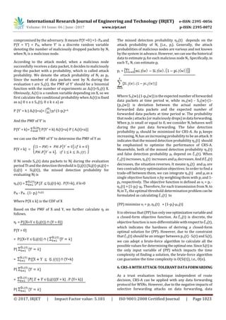 International Research Journal of Engineering and Technology (IRJET) e-ISSN: 2395 -0056
Volume: 04 Issue: 06 | June -2017 www.irjet.net p-ISSN: 2395-0072
© 2017, IRJET | Impact Factor value: 5.181 | ISO 9001:2008 Certified Journal | Page 1023
compromised by the adversary. It means P{Y =0 }=1-PM and
P{Y = Y’} = PM, where Y’ is a discrete random variable
denoting the number of maliciously dropped packets by Nj
when Nj is a malicious node.
According to the attack model, when a malicious node
successfully receives a data packet, it decides to maliciously
drop the packet with a probability, which is called attack
probability. We denote the attack probability of Nj as pj.
Since the number of data packets sent by Ni during the
evaluation t are Si,j(t), the PMF of Y’ should be a binomial
function with the number of experiments as Ai(t)=Si,j(t) X.
Obviously, Ai(t) is a random variable depending on X, so we
first calculate the conditional probability when Ai(t) is fixed
as a,( 0 ≤ a ≤ Si,j(t), 0 ≤ k ≤ a) as
P {Y’ = k | Ai(t)=a}= pj
k (1-pj)a-k
And the PMF of Y’ is
P{Y’ = k}= P{Y’ = k| Ai(t)=a} P { Ai(t)=a}]
we can use the PMF of Y’ to determine the PMF of Y as
P{Y = k} =
If Ni sends Si,j(t) data packets to Nj during the evaluation
period Tt and the detection threshold is ξi,j(t) (Si,j(t)·pi,j(t)<
ξi,j(t) < Si,j(t)), the missed detection probability for
evaluating Nj is
ηi,j(t) = ξi,j(t)-k} . P{Y=k}, if k=0
PM - PM . (1- pj) Si,j(t)
Where P{X ≤ k} is the CDF of X
Based on the PMF of X and Y, we further calculate ηj as
follows.
ηj = P{{X+Y ≤ ξi,j(t)} ∩ {Y > 0}}
P{Y > 0}
= P{{X+Y ≤ ξi,j(t)} ∩ {
P{
= ∩ {Y=k}
P{
= ≤ ξi,j(t)|Y = k} . P {Y= k}]
P{
The missed detection probability ηi,j(t) depends on the
attack probability of Nj (i.e., pj). Generally, the attack
probabilities of malicious nodes are various and not known
by the system in advance. However, wecanusethehistorical
data to estimate pj for each malicious node Nj. Specifically,in
each Tt, Ni can estimate pj
pj =
Where Si,j(w).(1-pi,j(w))istheexpectednumberofforwarded
data packets at time period w, while mi,j(w) - Si,j(w)·(1-
(pi,j(w)) is deviation between the actual number of
forwarded data packets and the expected number of
forwarded data packets at time period w. The probability
that node j attacks (or maliciouslydrops)indata forwarding.
When pj is small or equal to 0, we consider Nj behaves well
during the past data forwarding. The false detection
probability µj should be minimized for CRS-A. As pj keeps
increasing, Nj has an increasing probability to be an attack.It
indicates that the missed detection probability ηi,j(t) should
be emphasized to optimize the performance of CRS-A.
Meanwhile, both of the missed detection probability ηi,j(t)
and false detection probability µj depend on i,j(t). When
i,j(t) increases, ηi,j(t) increases and µj decreases.Andif i,j(t)
decreases, the situation reverses. It means ηi,j(t) and µj are
two contradictory optimization objectives. In order to ﬁnd a
trade-off between them, we can integrate ηi,j(t) and µj as a
single objective function νj by weighting them with pj and 1-
pj, respectively. The objective function is defined as νj = pj ·
ηi,j(t) + (1-pj) ·µj. Therefore, for each transmission from Ni to
Nj in Tt, the optimal threshold determination problemcanbe
formulated as calculating i,j(t) to
(PP) minimize νj = pj .ηi,j(t) + (1-pj)·µi,j(t)
It is obvious that (PP) has onlyoneoptimization variableand
a closed-form objective function. As i,j(t) is discrete, the
objective function is non-differentiable withrespectto i,j(t),
which indicates the hardness of deriving a closed-form
optimal solution for (PP). However, due to the constraint
that i,j(t) should be an integer between pi,j(t) · Si(t) and Si(t),
we can adopt a brute-force algorithm to calculate all the
possible values for determiningtheoptimal one.SinceSi(t)is
the only input variable of (PP) which impacts the time
complexity of finding a solution, the brute-force algorithm
can guarantee the time complexity is O(Si(t)), i.e., O(n).
6. CRS-AWITHATTACK-TOLERANT DATAFORWARDING
As a trust evaluation technique independent of route
decision, CRS-A can be applied with any data forwarding
protocol for WSNs. However, due to the negative impacts of
selective forwarding attacks on data forwarding, data
 