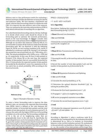 International Research Journal of Engineering and Technology (IRJET) e-ISSN: 2395 -0056
Volume: 04 Issue: 06 | June -2017 www.irjet.net p-ISSN: 2395-0072
© 2017, IRJET | Impact Factor value: 5.181 | ISO 9001:2008 Certified Journal | Page 1024
delivery ratio is a key performance metric for evaluating a
defense technique, besidesthedetectionaccuracyforattacks
and malicious nodes. We first develop a distributed and
attack- tolerant data forwarding scheme to collaborate with
CRS- A to improve the data delivery ratio of the network.
Then, we summarize the main idea and proceduresofCRS-A
with attack-tolerant data forwarding into an algorithm.
For a distributed data forwarding scheme, the key challenge
is to decide which sensor node should be chosen in the
forwarding path to optimize the network performance,
based on the local knowledge. In this, we consider data
delivery ratio astheprimary metric ofnetwork performance.
Although we can detect the malicious nodes by CRS-A, it is
unreasonable to isolate all the maliciousnodesfromthedata
forwarding path. We can illustrate it with the following
Figure Na and Nb are two routing candidates of Ns, and Na is
identified as a malicious node by Ns. During Tt, Ns estimates
the normal loss rate of each link as ps,a(t) = 10% and ps,b(t) =
50%. The attack probabilities of Na and Nb are pa = 20% and
pb =0, respectively. In this case, Ns have 6 data packets to
forward. If Ns choose Nb as the next hop, the expected
number of data packets that are successfully forwarded by
Nb is 3. Contrastively, the expected number of data packets
forwarded by Na should be 5, even if its reputation in Ns is
low and it has an attack probability 20% according to the
historical records.
Nb
Normal loss
Ns
Na
Figure 3 Example of dynamic routing
To select a better forwarding node to improve the data
delivery ratio, we introduce the expected data forwarding
ratio (DFR), which is defined as the ratio between the
expected number of forwarded data packets and the total
number of sent data packets. In each evaluation period Tt, Ni
chooses the node with the highest DFR from its forwarding
candidate set as the next hop. The forwarding candidate set
of Ni is the set of its neighboring nodes that are
geographically closer to the sink than Ni. Specifically, the
forwarding decision can be formulated as follows. For each
Ni, given the number of data packets that Ni transmitsinTtas
Si(t), if choosing Nj as the data forwardingnode,the expected
number of lost data packets should beLj(t)=Si(t)·pi,j(t)+[Si(t)
- Si(t)· pi,j(t)]· pj(t). And, the DFR of Nj is
DFRj(t) = (Si(t)Lj(t))/Si(t)
= 1 - pi,j(t) - pj(t) + pi,j(t)·pj(t)
4.5.1 Algorithm
Description: Updating the reputation of sensor nodes and
data forwarding during Tt (Tt T).
1 Phase I Normal Loss Estimation;
2 for each Ni N do
3 Estimate the normal packet loss rate pi,j(t) between Ni and
each Nj in Ni’s neighbor set
4 end
5 Phase II Data Transmission and Monitoring;
6 for each Ni N do
7 Choosing Nj from RCi as the next hop and use Nj to forward
its data;
8 Record the number of sent data packets Si,j(t) and the
number of data packets mi,j(t) forwarded by Nj;
9 end
10 Phase III Reputation Evaluation and Updating;
11 for each Ni N do
12 Calculate the attack probability pj of Nj ;
13 Determine the optimal detection threshold i,j(t) by
solving the problem (PP);
14 Evaluate the first-hand reputation score r1
i,j(t)
15 Propagate r1 i,j(t) to its neighboring nodes;
16 if receive propagated reputation scores then
17 Calculate the second-hand reputation score r2 i,j(t)
18 end
19 Calculate the integrated reputation score RI
i,j(t) with r1
i,j(t) and r2
i,j(t) and update Ri,j
20 end
According to Algorithm 1, when a malicious node Nj is
selected into the routing path by Ni,theevaluationthreshold
is determined by pi,j and pj to evaluate its forwarding
behavior in the current evaluation period. If Nj misbehaves
in this period with a probability p’j that is higher than pj, i.e.,
p’j > p j, the number of lost data packets will be larger than
Malicious drop
 
