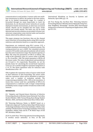 International Research Journal of Engineering and Technology (IRJET) e-ISSN: 2395 -0056
Volume: 04 Issue: 06 | June -2017 www.irjet.net p-ISSN: 2395-0072
© 2017, IRJET | Impact Factor value: 5.181 | ISO 9001:2008 Certified Journal | Page 1026
communication to send packets. A sensor node uses multi-
hop transmission to deliver the packet to the base station,
due to its limited transmission range. So a packet is
forwarded through too many hops/nodes to reach the
destination. As, we discussed sensor networks are usually
deployed in hostile environments, an adversary can launch
attacks. Attacks can be classified into two types, inside
attacks and outside attacks. The latter one can be easily
detected and security solutions are provided. In former one,
adversary compromises some internal nodes and launches
attacks which will be difficult to detect.
This paper proposes two functions; they are the channel
aware detection of forwarding attacks using CRS-A and the
malicious node detection based on co-operative approach.
Experiments are conducted using NS-2 version 2.35, a
scalable simulation environment for network systems. The
routing protocol we use is AODV. Our simulated network
consists of 50 mobile nodes placed randomly with all nodes
have the same transmission range. The channel capacity is2
Mbps. We setup the parameters of CRS-A as follows. The
range of the reputation value of a sensor nodes is [0,200],
i.e., Rs =0 and Rm = 200. The initial reputation is 100 for all
the sensor nodes. The value of adjustment and punishment
are δ=1and λ= 10, respectively. Meanwhile, we set the
penalty factor for calculating the second-hand reputation
score as α =0 .6, and the weight for reputation integration as
σ =0 .75. The alarm reputation value for malicious node
identification is Ra = 20.
CRS-A updates the reputation values of sensor nodes based
on their behaviors in data forwarding. The sensor nodes
with low reputation values will be identified as malicious
nodes over a number of evaluation periods. The
compromising probability is PM = 40% in the simulation. It
means that a sensor node has a probability of 40% to be
compromised as a malicious node. A larger compromising
probability means a larger number of malicious nodesinthe
network.
REFERENCES
[1] “Adaptive and Channel-Aware Detection of Selective
Forwarding Attacks in WirelessSensorNetworks”by Ju Ren,
Student Member, IEEE, Yaoxue Zhang, Kuan Zhang, Student
Member, IEEE, and Xuemin (Sherman) Shen, Fellow, IEEE
[2] “Detecting Malicious Nodes in MANET based on a
Cooperative Approach” byReena SahooDept.OfInformation
Technology Sambalpur University Sambalpur, Odisha, India
and Dept. Of Information Technology Sambalpur University
Sambalpur, Odisha, India and Dr. P. M. Khilar Dept. of CSE
NIT, Rourkela, Odisha, I
[3] B. Yu and B. Xiao, “Detecting selectiveforwardingattacks
in wireless sensor networks,” in Proc. of the 2nd
International Workshop on Security in Systems and
Networks, April 2006, pp. 1-8.
[4] Tran Hoang Hai, Eui-Nam Huh, “Detecting Selective
ForwardingAttacksinWirelessSensorNetworksUsingTwo-
hops Neighbour Knowledge” Seventh IEEE International
Symposium on Network Computing and Applications, 2008,
pp.325-331.
 