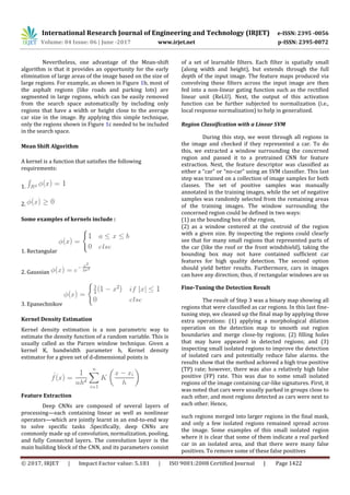 International Research Journal of Engineering and Technology (IRJET) e-ISSN: 2395 -0056
Volume: 04 Issue: 06 | June -2017 www.irjet.net p-ISSN: 2395-0072
© 2017, IRJET | Impact Factor value: 5.181 | ISO 9001:2008 Certified Journal | Page 1422
Nevertheless, one advantage of the Mean-shift
algorithm is that it provides an opportunity for the early
elimination of large areas of the image based on the size of
large regions. For example, as shown in Figure 1b, most of
the asphalt regions (like roads and parking lots) are
segmented in large regions, which can be easily removed
from the search space automatically by including only
regions that have a width or height close to the average
car size in the image. By applying this simple technique,
only the regions shown in Figure 1c needed to be included
in the search space.
Mean Shift Algorithm
A kernel is a function that satisfies the following
requirements:
1.
2.
Some examples of kernels include :
1. Rectangular
2. Gaussian
3. Epanechnikov
Kernel Density Estimation
Kernel density estimation is a non parametric way to
estimate the density function of a random variable. This is
usually called as the Parzen window technique. Given a
kernel K, bandwidth parameter h, Kernel density
estimator for a given set of d-dimensional points is
Feature Extraction
Deep CNNs are composed of several layers of
processing—each containing linear as well as nonlinear
operators—which are jointly learnt in an end-to-end way
to solve specific tasks .Specifically, deep CNNs are
commonly made up of convolution, normalization, pooling,
and fully Connected layers. The convolution layer is the
main building block of the CNN, and its parameters consist
of a set of learnable filters. Each filter is spatially small
(along width and height), but extends through the full
depth of the input image. The feature maps produced via
convolving these filters across the input image are then
fed into a non-linear gating function such as the rectified
linear unit (ReLU). Next, the output of this activation
function can be further subjected to normalization (i.e.,
local response normalization) to help in generalized.
Region Classification with a Linear SVM
During this step, we went through all regions in
the image and checked if they represented a car. To do
this, we extracted a window surrounding the concerned
region and passed it to a pretrained CNN for feature
extraction. Next, the feature descriptor was classified as
either a “car” or “no-car” using an SVM classifier. This last
step was trained on a collection of image samples for both
classes. The set of positive samples was manually
annotated in the training images, while the set of negative
samples was randomly selected from the remaining areas
of the training images. The window surrounding the
concerned region could be defined in two ways:
(1) as the bounding box of the region,
(2) as a window centered at the centroid of the region
with a given size. By inspecting the regions could clearly
see that for many small regions that represented parts of
the car (like the roof or the front windshield), taking the
bounding box may not have contained sufficient car
features for high quality detection. The second option
should yield better results. Furthermore, cars in images
can have any direction; thus, if rectangular windows are us
Fine-Tuning the Detection Result
The result of Step 3 was a binary map showing all
regions that were classified as car regions. In this last fine-
tuning step, we cleaned up the final map by applying three
extra operations: (1) applying a morphological dilation
operation on the detection map to smooth out region
boundaries and merge close-by regions; (2) filling holes
that may have appeared in detected regions; and (3)
inspecting small isolated regions to improve the detection
of isolated cars and potentially reduce false alarms. the
results show that the method achieved a high true positive
(TP) rate; however, there was also a relatively high false
positive (FP) rate. This was due to some small isolated
regions of the image containing car-like signatures. First, it
was noted that cars were usually parked in groups close to
each other, and most regions detected as cars were next to
each other. Hence,
such regions merged into larger regions in the final mask,
and only a few isolated regions remained spread across
the image. Some examples of this small isolated region
where it is clear that some of them indicate a real parked
car in an isolated area, and that there were many false
positives. To remove some of these false positives
 