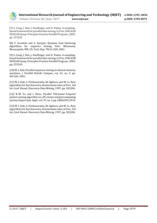 International Research Journal of Engineering and Technology (IRJET) e-ISSN: 2395 -0056
Volume: 04 Issue: 06 | June -2017 www.irjet.net p-ISSN: 2395-0072
© 2017, IRJET | Impact Factor value: 5.181 | ISO 9001:2008 Certified Journal | Page 1079
[7] S. Cong, J. Han, J. Hoeﬂinger, and D. Padua, A sampling-
based framework for parallel data mining, in Proc.10thACM
SIGPLAN Symp. Principles Practice Parallel Program., 2005,
pp. 255265
[8] V. Guralnik and G. Karypis, Dynamic load balancing
algorithms for sequence mining, Univ. Minnesota,
Minneapolis, MN, US, Tech. Rep. TR 01-020, 2001.
[9] S. Cong, J. Han, J. Hoeﬂinger, and D. Padua, A sampling-
based framework for parallel data mining, in Proc.10thACM
SIGPLAN Symp. Principles Practice Parallel Program., 2005,
pp. 255265.
[10] M. J. Zaki, Parallel sequence mining on shared-memory
machines, J. Parallel Distrib. Comput., vol. 61, no. 3, pp.
401426, 2001.
[11] M. J. Zaki, S. Parthasarathy, M. Ogihara, and W. Li, New
algorithms for fast discovery ofassociationrules,inProc. 3rd
Int. Conf. Knowl. Discovery Data Mining, 1997, pp. 283286.
[12] K.-M. Yu and J. Zhou, Parallel TID-based frequent
pattern mining algorithm on a PCclusterandgridcomputing
system, Expert Syst. Appl., vol. 37, no.3,pp. 24862494,2010.
[13] M. J. Zaki, S. Parthasarathy, M. Ogihara, and W. Li, New
algorithms for fast discovery ofassociationrules,inProc. 3rd
Int. Conf. Knowl. Discovery Data Mining, 1997, pp. 283286.
 
