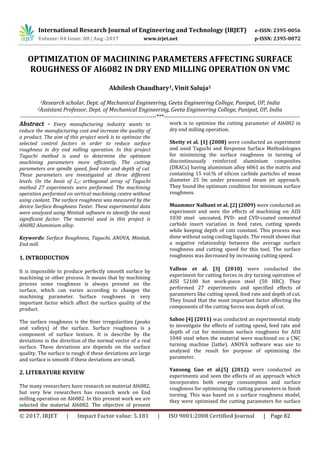 International Research Journal of Engineering and Technology (IRJET) e-ISSN: 2395-0056
Volume: 04 Issue: 08 | Aug -2017 www.irjet.net p-ISSN: 2395-0072
© 2017, IRJET | Impact Factor value: 5.181 | ISO 9001:2008 Certified Journal | Page 82
OPTIMIZATION OF MACHINING PARAMETERS AFFECTING SURFACE
ROUGHNESS OF Al6082 IN DRY END MILLING OPERATION ON VMC
Akhilesh Chaudhary1, Vinit Saluja2
1Research scholar, Dept. of Mechanical Engineering, Geeta Engineering College, Panipat, UP, India
2Assistant Professor, Dept. of Mechanical Engineering, Geeta Engineering College, Panipat, UP, India
------------------------------------------------------------------------***------------------------------------------------------------------------
Abstract - Every manufacturing industry wants to
reduce the manufacturing cost and increase the quality of
a product. The aim of this project work is to optimize the
selected control factors in order to reduce surface
roughness in dry end milling operation. In this project
Taguchi method is used to determine the optimum
machining parameters more efficiently. The cutting
parameters are spindle speed, feed rate and depth of cut.
These parameters are investigated at three different
levels. On the basis of L27 orthogonal array of Taguchi
method 27 experiments were performed. The machining
operation performed on vertical machining centre without
using coolant. The surface roughness was measured by the
device Surface Roughness Tester. These experimental data
were analyzed using Minitab software to identify the most
significant factor. The material used in this project is
Al6082 Aluminium alloy.
Keywords: Surface Roughness, Taguchi, ANOVA, Minitab,
End mill.
1. INTRODUCTION
It is impossible to produce perfectly smooth surface by
machining or other process. It means that by machining
process some roughness is always present on the
surface, which can varies according to changes the
machining parameter. Surface roughness is very
important factor which affect the surface quality of the
product.
The surface roughness is the finer irregularities (peaks
and valleys) of the surface. Surface roughness is a
component of surface texture. It is describe by the
deviations in the direction of the normal vector of a real
surface. These deviations are depends on the surface
quality. The surface is rough if these deviations are large
and surface is smooth if these deviations are small.
2. LITERATURE REVIEW
The many researchers have research on material Al6082,
but very few researchers has research work on End
milling operation on Al6082. In this present work we are
selected the material Al6082. The objective of present
work is to optimize the cutting parameter of Al6082 in
dry end milling operation.
Shetty et al. [1] (2008) were conducted an experiment
and used Taguchi and Response Surface Methodologies
for minimizing the surface roughness in turning of
discontinuously reinforced aluminium composites
(DRACs) having aluminium alloy 6061 as the matrix and
containing 15 vol.% of silicon carbide particles of mean
diameter 25 lm under pressured steam jet approach.
They found the optimum condition for minimum surface
roughness.
Muammer Nalbant et al. [2] (2009) were conducted an
experiment and seen the effects of machining on AISI
1030 steel uncoated, PVD- and CVD-coated cemented
carbide insert variation in feed rates, cutting speeds
while keeping depth of cuts constant. This process was
done without using cooling liquids. The result shows that
a negative relationship between the average surface
roughness and cutting speed for this tool. The surface
roughness was decreased by increasing cutting speed.
Yallese et al. [3] (2010) were conducted the
experiment for cutting forces in dry turning operation of
AISI 52100 hot work-piece steel (50 HRC). They
performed 27 experiments and specified effects of
parameters like cutting speed, feed rate and depth of cut.
They found that the most important factor affecting the
components of the cutting forces was depth of cut.
Sahoo [4] (2011) was conducted an experimental study
to investigate the effects of cutting speed, feed rate and
depth of cut for minimum surface roughness for AISI
1040 steel when the material were machined on a CNC
turning machine (lathe). ANOVA software was use to
analysed the result for purpose of optimising the
parameter.
Yansong Guo et al.[5] (2012) were conducted an
experiments and seen the effects of an approach which
incorporates both energy consumption and surface
roughness for optimizing the cutting parameters in finish
turning. This was based on a surface roughness model,
they were optimized the cutting parameters for surface
 