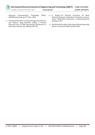 International Research Journal of Engineering and Technology (IRJET) e-ISSN: 2395-0056
Volume: 04 Issue: 09 | Sep -2017 www.irjet.net p-ISSN: 2395-0072
© 2017, IRJET | Impact Factor value: 5.181 | ISO 9001:2008 Certified Journal | Page 318
Advanced Communication Technology (ICACT
2009),Phoenix Park, pp.73-77,Jan 2009.
[7] A. Rammoorthy,and S. Li.”Protection against Link Errors
and Failures using Network Coding in Overlay
Networks”,Proc. Of IEEE International Symposium on
Information Theory, July 2009,pp.986-990.
[8] A. Kamal,”1+N Network Protection for Mesh
Networks:Network Coding-Based Protection using p-
Cycles” ,IEEE/ACM Transactions on Networking, Feb
2010,pp.67-80.
[9] Ibrahim Halil Saruthan,”Detecting and Preventing rouge
devices on network”SANS institutes 2007.
 