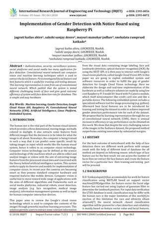 International Research Journal of Engineering and Technology (IRJET) e-ISSN: 2395-0056
Volume: 05 Issue: 10 | Oct 2018 www.irjet.net p-ISSN: 2395-0072
© 2018, IRJET | Impact Factor value: 7.211 | ISO 9001:2008 Certified Journal | Page 863
Implementation of Gender Detection with Notice Board using
Raspberry Pi
jagruti kailas ahire1, sakshi sanjay deore2, mayuri manohar jadhav3, snehalata ramprsad
katkade4
1jagruti kailas ahire, LOGMIEER, Nashik.
2sakshi sanjay deore, LOGMIEER, Nashik.
3mayuri manohar jadhav, LOGMIEER, Nashik.
4snehalata ramprsad katkade, LOGMIEER, Nashik.
----------------------------------------------------------------------***---------------------------------------------------------------------
Abstract - Authentication, security, surveillance systems,
social platforms and social media has many application for
face detection. Convolutional neural network use computer
vision and machine learning techniques which is used to
extract the facial feature. First investigated facial feature and
best features which is useful for training and testing dataset.
This learning representation iscomefrom useofconvolutional
neural network. Which publish that the system is tested
different challenging levels of face and give good outcome
efficiency of system with face detection rate for database. This
is simple and easy hardware
Key Words: Machine learning, Gender Detection,Google
Cloud Vision API, Raspberry Pi, Convolutional Neural
Networks (CNN), Artificial Intelligence, Linux Platform,
Embedded System.
1. INTRODUCTION
The human eye is the vital part of the human visual system
which provides a threedimensional,movingimage,normally
colored in daylight. It also extracts some features from
different images that the decision is to be taken for what the
image is all about. Nowadays, the computer is being trained
in such a way that it can predict some specific result by
taking images as input which works like the human visual
system, hence it refers to as computer vision technology.
Computer vision technology can be defined as the science
and technology of the machines which are abletocollect and
analyze images or videos with the aim of extracting image
features from the processed visual data and concerned with
the theory behind artificial intelligence system. This system
seeks to apply its theories and models for implementation of
computer vision. In recent year the cameras are becoming
smart as they possess standard computer hardware and
required features like mobile devices. Computer vision is
useful tool to move toward wide range of applications with
the aims of different algorithms and frameworks such as
social media platforms, industrial robots, event detection,
image analysis (e.g. face recognition, medical image
analysis), information management systems as well asinput
for human-computer interaction devices.
This paper aims to review the Google’s cloud vision
technology which is used to compute the contents of the
images through powerful machine learning processes. This
solution permits users to extract some relevant information
from the visual data containing image labeling, face and
landmarks detection,optical characterrecognition(OCR). By
using the REST API, it is then easy to interact with Google’s
cloud vision platform, called Google Cloud Vision API. Inthis
paper we are going to exploit embedded system and
software resources in order to fulfill the gap of gender
detection for Google Cloud Vision technology. Here we
elaborate the design and real-time implementation of the
hardware as well as software solution we made byusinglow
cost Raspberry Pi 3 model B+ board with Pi Camera module,
which itself minicomputer like credit card size and like a
portable device. The following embedded system includes a
specialized software tool for image processing (e.g. python).
Afterward best facial features are to be introduced for
training and testing the dataset inordertoachieveimproved
gender detection performance rate for each of the dataset.
We propose that by learning representation throughtheuse
of convolutional neural network (CNN), there is sensual
increase in efficiency or say performance can beobtained on
this work. We show that despite the very challenging nature
of the images in the Audience dataset, the proposed method
outperforms existing innovation by substantial margins.
1.1 HISTORY
For the best outcome of noticeboard with the help of face
detection there are different work perform with unique
result with the help of different kind of database the all
method are depend on following reason :which type of face
feature use for the best result. we can access the number of
faces then we extract the face feature and create the feature
vector for a particular face then training and testing part
will be proceed.
1.2 BACKGROUND
H.D. Vankayalapati[6]has accommodate hiswork forfeature
classification using MATLAB based on support vector
machine(SVM)algorithm .for feature vector the facial edge
feature has carried out using Laplace of gaussiam filter to
determine the landmark position. For inputdata verification
the GTAV database is used. classification may be differ with
the human race is the major limitation of this work[6].to
ejection of this limitation the race and ethnicity elham
ariansab[7] the neural network –based classification
algorithm will be present for a face detection and reliability
is mainly based on feature vector value and facial features.
 