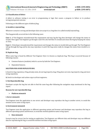 International Research Journal of Engineering and Technology (IRJET) e-ISSN: 2395-0056
Volume: 05 Issue: 12 | Dec 2018 www.irjet.net p-ISSN: 2395-0072
© 2018, IRJET | Impact Factor value: 7.211 | ISO 9001:2008 Certified Journal | Page 836
2.3 Classification of Defect
A defect in software testing is an error in programming or logic that causes a program to failure or to produce
wrong/unexpected outcome.
Following are the different types of defects/bug:
A. Invalid or rejected bug
Whenever scenario is wrong and developer does not accept it as a bug then it is called invalid/rejected bug.
This bug generally occurred due to the following cases:
Case 1:- if Test Engineer misunderstood the requirement and may log the bug then developer will change the status to
invalid. Then again Test Engineer go through it and if he also feel that it’s invalid and closes the bug by keeping the status
as close.
Case 2:- if developer misunderstood the requirement and changes the status to invalid after go through. The Test Engineer
will go through the bug and he also may reproduce it and if the bug exists really he changes the status from invalid to re-
open.
B. Duplicate bug
When same bug is found by different Test Engineer then it is known as duplicate bug. This bug is occurred because of
following reasons:
 Common features (modules) which is access by both the Test Engineer.
 Dependent features.
SOLUTION FOR AVOID DUPLICATE BUG
i. Search in bug repository, if bug already exists, do not log (report) a bug. If bug does not exist, log (report) a bug and store
in bug repository.
ii. Send it to developer and carbon copy to all test engineers.
C. Not-Reproducible bug
Developer accepts the bug but not able to find the same bug after following the navigation steps mentioned in the bug
report.
Reasons for not-reproducible bug:
 Platform mismatch
i. Server mismatch
Test Engineer tests the application in one server and developer may reproduce the bug in another server, to avoid this
mention server name in bug report.
ii. Environment mismatch
Test Engineer tests the application in different operating system and browser and developer may reproduce the bug in
different operating system and Browser, to avoid this mention platform name in bug report.
 Data mismatch
Scenario may be correct, but for testing an application, Test Engineer use different data and developer may use different
data for reproducing the bug, to avoid this mention test data in bug report.
 