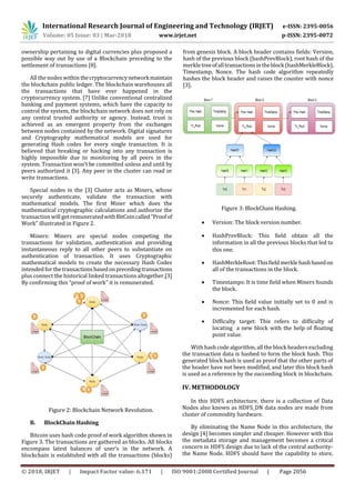 International Research Journal of Engineering and Technology (IRJET) e-ISSN: 2395-0056
Volume: 05 Issue: 03 | Mar-2018 www.irjet.net p-ISSN: 2395-0072
© 2018, IRJET | Impact Factor value: 6.171 | ISO 9001:2008 Certified Journal | Page 2056
ownership pertaining to digital currencies plus proposed a
possible way out by use of a Blockchain preceding to the
settlement of transactions [8].
All the nodes within thecryptocurrencynetworkmaintain
the blockchain public ledger. The blockchain warehouses all
the transactions that have ever happened in the
cryptocurrency system. [7] Unlike conventional centralized
banking and payment systems, which have the capacity to
control the system, the blockchain network does not rely on
any central trusted authority or agency. Instead, trust is
achieved as an emergent property from the exchanges
between nodes contained by the network. Digital signatures
and Cryptography mathematical models are used for
generating Hash codes for every single transaction. It is
believed that breaking or hacking into any transaction is
highly impossible due to monitoring by all peers in the
system. Transaction won’t be committed unless and until by
peers authorized it [3]. Any peer in the cluster can read or
write transactions.
Special nodes in the [3] Cluster acts as Miners, whose
securely authenticate, validate the transaction with
mathematical models. The first Miner which does the
mathematical cryptographic calculations and authorize the
transaction will get remuneratedwithBitCoincalled“Proofof
Work” illustrated in Figure 2.
Miners: Miners are special nodes competing the
transactions for validation, authentication and providing
instantaneous reply to all other peers to substantiate on
authentication of transaction. It uses Cryptographic
mathematical models to create the necessary Hash Codes
intended forthetransactionsbasedonprecedingtransactions
plus connect the historical linked transactions altogether.[3]
By confirming this “proof of work” it is remunerated.
Figure 2: Blockchain Network Revolution.
B. BlockChain Hashing
Bitcoin uses hash code proof of work algorithm shown in
Figure 3. The transactions are gathered as blocks. All blocks
encompass latest balances of user’s in the network. A
blockchain is established with all the transactions (blocks)
from genesis block. A block header contains fields: Version,
hash of the previous block (hashPrevBlock), root hash of the
merkletreeofalltransactionsintheblock(hashMerkleBlock),
Timestamp, Nonce. The hash code algorithm repeatedly
hashes the block header and raises the counter with nonce
[3].
Figure 3: BlockChain Hashing.
 Version: The block version number.
 HashPrevBlock: This field obtain all the
information in all the previous blocks that led to
this one.
 HashMerkleRoot:Thisfieldmerklehashbasedon
all of the transactions in the block.
 Timestamps: It is time field when Miners founds
the block.
 Nonce: This field value initially set to 0 and is
incremented for each hash.
 Difficulty target: This refers to difficulty of
locating a new block with the help of floating
point value.
With hashcodealgorithm,allthe block headers excluding
the transaction data is hashed to form the block hash. This
generated block hash is used as proof that the other parts of
the header have not been modified, and later this block hash
is used as a reference by the succeeding block in blockchain.
IV. METHODOLOGY
In this HDFS architecture, there is a collection of Data
Nodes also known as HDFS_DN data nodes are made from
cluster of commodity hardware.
By eliminating the Name Node in this architecture, the
design [4] becomes simpler and cheaper. However with this
the metadata storage and management becomes a critical
concern in HDFS design due to lack of the central authority-
the Name Node. HDFS should have the capability to store,
 