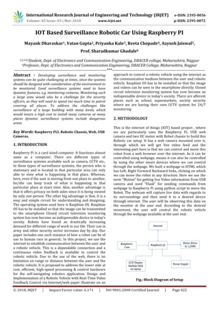 International Research Journal of Engineering and Technology (IRJET) e-ISSN: 2395-0056
Volume: 05 Issue: 03 | Mar-2018 www.irjet.net p-ISSN: 2395-0072
© 2018, IRJET | Impact Factor value: 6.171 | ISO 9001:2008 Certified Journal | Page 422
IOT Based Surveillance Robotic Car Using Raspberry PI
Mayank Dharaskar1, Vatan Gupta2, Priyanka Kale3, Reeta Chopade4, Aayush Jaiswal5,
Prof. Sharadkumar Ghadale6
1,2,3,4,5Student, Dept. of Electronics and Communication Engineering, DBACER college, Maharashtra, Nagpur
6Professor, Dept. of Electronics and Communication Engineering, DBACER College, Maharashtra, Nagpur
---------------------------------------------------------------------***---------------------------------------------------------------------
Abstract - Developing surveillance and monitoring
systems can be quite challenging at times, since the systems
should be designed with consideration of the environment to
be monitored. Good surveillance systems need to have
dynamic features, e.g. monitoring cameras. Monitoring such
a large area would also be a challenge for the security
officers, as they will need to spend too much time to patrol
covering all places. To address the challenges like
surveillance of a large building with many levels, which
would insure a high cost to install many cameras at many
places dynamic surveillance systems include dangerous
areas.
Key Words: Raspberry Pi3, Robotic Chassis, Web, USB
Cameras.
1. INTRODUCTION
Raspberry Pi is a card sized computer. It functions almost
same as a computer. There are different types of
surveillance systems available such as camera, CCTV etc.,
In these types of surveillance systems, the person who is
stationary and is located in that particular area can only
able to view what is happening in that place. Whereas,
here, even if the user is moving from one place to another,
he/she can keep track of what is happening in that
particular place at exact time. Also, another advantage is
that it offers privacy on both sides since it is being viewed
by only one person. The other big advantage is that, it is a
easy and simple circuit for understanding and designing.
The operating system used here is Raspbian OS. Raspbian
OS has to be installed so that the image can be transmitted
to the smartphone Closed circuit television monitoring
system has now become an indispensable device in today’s
society. Robots have found an drastically increasing
demand for different range of work in our life. Their use in
army and other security sector increases day by day. Our
paper includes one such instance of how a robot can be of
use to human race in general.. In this project, we use the
internet to establish communication between the user and
a robotic vehicle. This is a dependable connection and a
continuous video feedback is available to control the
robotic vehicle. Due to the use of the web, there is no
limitation on range or distance between the user and the
robotic vehicle. It is proposed to address the lower side at
cost, efficient, high-speed processing & control hardware
for the self-navigating robotics application. Design and
Implementation of a Robotic Vehicle with Real-Time Video
Feedback Control via Internet/web paper illustrate on an
approach to control a robotic vehicle using the internet as
the communication medium between the user and robotic
vehicle. Raspbian OS has to be installed so that the image
and videos can be seen to the smartphone directly. Closed
circuit television monitoring system has now become an
indispensable device in today’s society. There are afferent
places such as school, supermarkets, society security
where we are having their own CCTV system for 24/7
monitoring
2. METHODOLOGY
This is the internet of things (IOT) based project , where
we are particularly uses the Raspberry Pi, USB web
camera and two DC motor with Robot chassis to build this
Robotic car setup. It has a web camera mounted over it,
through which we will get live video feed and the
interesting part here is that we can control and move this
robot from a web browser over the internet. As it can be
controlled using webpage, means it can also be controlled
by using the other smart devices where we can control
through the webpage. We built a webpage in HTML which
has Left, Right Forward Backward links, clicking on which
we can move the robot in any direction. Here we use the
term “Motion” for getting live Video information from USB
camera and used “Flask” for sending commands from
webpage to Raspberry Pi using python script to move the
Robot. The webcam will capture live data with regards to
its surroundings and then send it to a desired device
through internet. The user will be observing this data on
the monitor at the user end. According to the desired
movement, the user will control the robotic vehicle
through the webpage available at the user end.
Fig.: Block Diagram of Setup
 