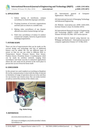 International Research Journal of Engineering and Technology (IRJET) e-ISSN: 2395-0056
Volume: 05 Issue: 03 | Mar-2018 www.irjet.net p-ISSN: 2395-0072
© 2018, IRJET | Impact Factor value: 6.171 | ISO 9001:2008 Certified Journal | Page 425
6. APPLICATION
1. Indoor spying of warehouse, campus
surveillance to check the improper activities.
2. Tracking locations of terrorist organizations
and then plan an attack at a suitable time.
3. Making video surveillance of any disaster
affected area where human beings can’t go.
4. Field view surveillance of indoor & outdoor
commercial complex, factories & government
buildings/organization.
7. FUTURE SCOPE
There are lots of improvements that can be made on the
current design and technology and lots of additional
feature scan be added. We can use different types of
sensor so that we can use robot in different field i.e.
Temperature Sensor, Pressure Sensor, Heat Sensor,
Position Sensor, Proximity Sensor. A multipurpose robot
can be made by wireless network, ranging from
surveillance and home security to industrial applications
where the user need not be present at the work place in
person but can do it from his home itself.
8. CONCLUSION
In this project we used raspberry pi working on Raspbian
OS. As the communication is done with the help of internet
so limitation of range of operation does not arise and thus
we can monitor any remote areas. One can easily monitor
as well as control the activity of the robotic unit.
Fig.: Robot Setup
9. REFERENCES
[1] www.electronicsforu.com
[2] www.circuitdigest.com/webcontrolled robotic
surveillance car
[3] International general of Computer
Applications – March 2015
[4] International Journal of Emerging Technology
and Advanced Engineering
[5] Website: www.ijetae.com (ISSN 2250-2459,
Journal, Volume 5, Issue 10, October 2015)
[7] Robotic Vehicle Control using Internet via
Webpage and Keyboard – International journal of
computer application Volume 117 14 Mar.2015.
[6] International Research Journal of Engineering
and Technology (IRJET) e-ISSN: 2395 - 0056
Volume: 04 Issue: 03 | Mar -2017 www.irjet.net
 