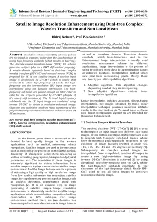 International Research Journal of Engineering and Technology (IRJET) e-ISSN: 2395-0056
Volume: 05 Issue: 04 | Apr-2018 www.irjet.net p-ISSN: 2395-0072
© 2018, IRJET | Impact Factor value: 6.171 | ISO 9001:2008 Certified Journal | Page 220
Satellite Image Resolution Enhancement using Dual-tree Complex
Wavelet Transform and Non Local Mean
Dhiraj Nehate 1, Prof. P.A. Salunkhe 2
1 PG student, Electronics and Telecommunications, Mumbai University, Mumbai, India
2 Professor, Electronics and Telecommunications, Mumbai University, Mumbai, India
---------------------------------------------------------------------***---------------------------------------------------------------------
Abstract - Resolution enhancement (RE) schemes (which
are not based on wavelets) suffer from the Disadvantage of
losing high-frequency contents (which results in blurring).
The discrete-wavelet-transform-based (DWT) RE scheme
generates artifacts (due to a DWT shift-variant property).
A wavelet-domain approach based on dual-tree complex
wavelet transform (DT-CWT) and nonlocal means (NLM) is
proposed for RE of the satellite images. A satellite input
image is decomposed by DT-CWT (which is nearly shift
invariant) to obtain high-frequency sub-bands. The high-
frequency and the low-resolution (LR) input image are
interpolated using the Lanczos interpolator. The high-
frequency sub-bands are passed through an NLM Filter to
cater for the artifacts generated by DT-CWT (despite of
it’s nearly shift invariance). The Fi ltered high-frequency
sub-bands and the LR input image are combined using
inverse DT-CWT to obtain a resolution-enhanced image.
Objective and subjective analyses reveal superiority of the
proposed technique over the conventional and state-of-the-art
RE techniques.
Key Words: Dual-tree complex wavelet transform (DT-
CWT), Lanczos interpolation, resolution enhancement
(RE), shift-variant
1. INTRODUCTION
In the Recent years there is increased in the
demand for best quality images in the various
applications such as medical, astronomy, object
recognition. Satellite images are used in diverse areas
such as monitoring the processes on the Earth’ssurface,
discovery of changes in atmosphere; measuring as
well as estimating geographical, biological and physical
parameters, etc. The resolution of these images is
extremely significant to obtain information from
satellite images so it plays a main role in satellite image
enhancement. And the Image Enhancement is a process
of obtaining a high quality or high resolution image
from low quality otherwise low resolution satellite
image, for supplementary processing of an image, such
as analysis, detection, segmentation along with
recognition [2]. It is an essential step in image
processing of satellite images. Image resolution
enhancement is also widely useful for satellite image
applications which contain bridge recognition, building
construction in GPS technique. For image
enhancement method there are two domains has
been occupied into consideration one is image domain
as well as transform domain. Transform domain
conclude which transformations used in the
Enhancement. Image interpolation is usually used
resolution enhancement scheme for different
applications. Image interpolation is the process of
using recognized more data to approximation values
at unknown locations. Interpolation method select
new pixel from surrounding pixels. Mostly there
are two types of interpolation algorithms.
1. Adaptive algorithm- This algorithm changes
depending on what they are interpolating.
2. Non adaptive algorithms- contain linear
interpolation algorithms
Linear interpolation includes Adjacent, bilinear,bicubic
interpolation. But images obtained by these linear
interpolation technique produces numerous artifacts
similar to blurring, blocking etc. To avoid these problems
non linear interpolation algorithms are intended for
Resolution Enhancement.
1.1 Dual-tree Complex Wavelet Transform
This method, dual-tree CWT (DT-CWT) [4] [8] is used
to decompose an input image into different sub-band
images. In this method direction selective filters are used
to generate high frequency sub-band images where
filter demonstrate peak magnitude responses in the
existence of image features oriented at angle +75,
+45, +15, -15, -45 and -75 degrees, respectively [9].
Subsequently six complex valued images are
interpolated. Once interpolated, combine all images to
create a new high-resolution image by using
inverse DT-CWT. Resolution is achieved [8] by using
directional selectivity provided with the CWT, where
the high-frequency subbands contribute to the
sharpness of the high-frequency details. Finally IDT-
CWT used to join all these images to construct
resolution enhanced image.
 