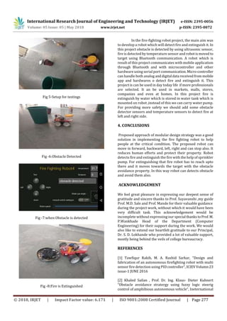 International Research Journal of Engineering and Technology (IRJET) e-ISSN: 2395-0056
Volume: 05 Issue: 05 | May 2018 www.irjet.net p-ISSN: 2395-0072
© 2018, IRJET | Impact Factor value: 6.171 | ISO 9001:2008 Certified Journal | Page 277
Fig 5-Setup for testings
Fig -6:Obstacle Detected
Fig -7:when Obstacle is detected
Fig -8:Fire is Extinguished
In the fire-fighting robot project, the main aim was
to develop a robot which will detect fire and extinguish it. In
this project obstacle is detected by using ultrasonic sensor,
fire is detected by temperature sensor and robotismoved to
target using Bluetooth communication. A robot which is
result of this project communicates with mobile application
through Bluetooth and with microcontroller and other
hardware using serial port communication.Micro-controller
can handle both analog anddigital data receivedfrommobile
app and hardwares o detect fire and extinguish it. This
project is can be used in day today life if more professionals
are selected. It an be used in markets, malls, stores,
companies and even at homes. In this project fire is
extinguish by water which is stored in water tank which is
mounted on robot ,instead of this we can carry water pump.
For providing more safety we should add some obstacle
detector sensors and temperature sensors to detect fire at
left and right side.
4. CONCLUSIONS
Proposed approach of modular design strategy was a good
solution in implementing the fire fighting robot to help
people at the critical condition. The proposed robot can
move in forward, backward, left, right and can stop also. It
reduces human efforts and protect their property. Robot
detects fire and extinguish the fire with the help of sprinkler
pump. For extinguishing that fire robot has to reach upto
there and it moves towards the target with the obstacle
avoidance property. In this way robot can detects obstacle
and avoid them also.
ACKNOWLEDGEMENT
We feel great pleasure in expressing our deepest sense of
gratitude and sincere thanks to Prof. Suyavanshi ,my guide
Prof. M.D. Sale and Prof. Mande for their valuable guidance
during the project work, without which it would have been
very difficult task. This acknowledgement would be
incomplete without expressing our special thankstoProf. M.
P.Wankhade Head of the Department (Computer
Engineering) for their support during the work. We would
also like to extend our heartfelt gratitude to our Principal,
Dr. S. D. Lokhande who provided a lot of valuable support,
mostly being behind the veils of college bureaucracy.
REFERENCES
[1] Tawfiqur Rakib, M. A. Rashid Sarkar, “Design and
fabrication of an autonomous firefighting robot with multi
sensor fire detection using PID controller”, ICIEVVolumn 23
issue-1 JUNE 2016
[2] Khaled Sailan , Prof. Dr. Ing. Klaus- Dieter Kuhnert
“Obstacle avoidance stratergy using fuzzy logic steerig
control of amphibious autonomous vehicle”, Ineternational
 