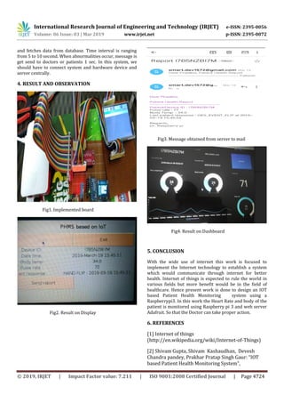 International Research Journal of Engineering and Technology (IRJET) e-ISSN: 2395-0056
Volume: 06 Issue: 03 | Mar 2019 www.irjet.net p-ISSN: 2395-0072
© 2019, IRJET | Impact Factor value: 7.211 | ISO 9001:2008 Certified Journal | Page 4724
and fetches data from database. Time interval is ranging
from 5 to 10 second. When abnormalities occur, message is
get send to doctors or patients 1 sec. In this system, we
should have to connect system and hardware device and
server centrally.
4. RESULT AND OBSERVATION
Fig1. Implemented board
Fig2. Result on Display
Fig3. Message obtained from server to mail
Fig4. Result on Dashboard
5. CONCLUSION
With the wide use of internet this work is focused to
implement the Internet technology to establish a system
which would communicate through internet for better
health. Internet of things is expected to rule the world in
various fields but more benefit would be in the field of
healthcare. Hence present work is done to design an IOT
based Patient Health Monitoring system using a
Raspberrypi3. In this work the Heart Rate and body of the
patient is monitored using Raspberry pi 3 and web server
Adafruit. So that the Doctor can take proper action.
6. REFERENCES
[1] Internet of things
(http://en.wikipedia.org/wiki/Internet-of-Things)
[2] Shivam Gupta, Shivam Kashaudhan, Devesh
Chandra pandey, Prakhar Pratap Singh Gaur: “IOT
based Patient Health Monitoring System”,
 