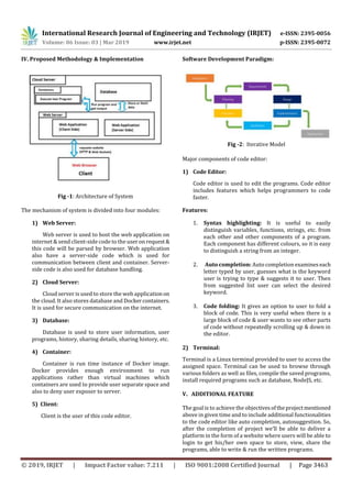 International Research Journal of Engineering and Technology (IRJET) e-ISSN: 2395-0056
Volume: 06 Issue: 03 | Mar 2019 www.irjet.net p-ISSN: 2395-0072
© 2019, IRJET | Impact Factor value: 7.211 | ISO 9001:2008 Certified Journal | Page 3463
IV. Proposed Methodology & Implementation
Fig -1: Architecture of System
The mechanism of system is divided into four modules:
1) Web Server:
Web server is used to host the web application on
internet & send client-side code to the useronrequest&
this code will be parsed by browser. Web application
also have a server-side code which is used for
communication between client and container. Server-
side code is also used for database handling.
2) Cloud Server:
Cloud server is used to store the web applicationon
the cloud. It also stores database and Dockercontainers.
It is used for secure communication on the internet.
3) Database:
Database is used to store user information, user
programs, history, sharing details, sharing history, etc.
4) Container:
Container is run time instance of Docker image.
Docker provides enough environment to run
applications rather than virtual machines which
containers are used to provide user separate space and
also to deny user exposer to server.
5) Client:
Client is the user of this code editor.
Software Development Paradigm:
Fig -2: Iterative Model
Major components of code editor:
1) Code Editor:
Code editor is used to edit the programs. Code editor
includes features which helps programmers to code
faster.
Features:
1. Syntax highlighting: It is useful to easily
distinguish variables, functions, strings, etc. from
each other and other components of a program.
Each component has different colours, so it is easy
to distinguish a string from an integer.
2. Auto completion: Auto completion examineseach
letter typed by user, guesses what is the keyword
user is trying to type & suggests it to user. Then
from suggested list user can select the desired
keyword.
3. Code folding: It gives an option to user to fold a
block of code. This is very useful when there is a
large block of code & user wants to see other parts
of code without repeatedly scrolling up & down in
the editor.
2) Terminal:
Terminal is a Linux terminal provided to user to access the
assigned space. Terminal can be used to browse through
various folders as well as files, compile the saved programs,
install required programs such as database, NodeJS, etc.
V. ADDITIONAL FEATURE
The goal is to achieve the objectivesoftheprojectmentioned
above in given time and to include additional functionalities
to the code editor like auto completion, autosuggestion. So,
after the completion of project we’ll be able to deliver a
platform in the form of a website where users will be able to
login to get his/her own space to store, view, share the
programs, able to write & run the written programs.
 
