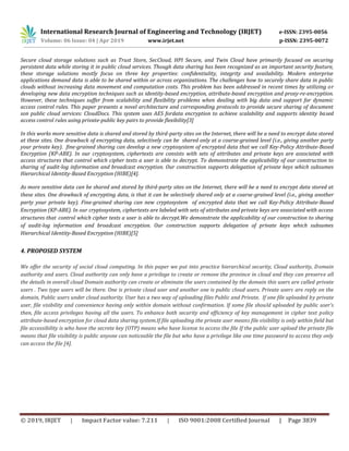 International Research Journal of Engineering and Technology (IRJET) e-ISSN: 2395-0056
Volume: 06 Issue: 04 | Apr 2019 www.irjet.net p-ISSN: 2395-0072
© 2019, IRJET | Impact Factor value: 7.211 | ISO 9001:2008 Certified Journal | Page 3839
Secure cloud storage solutions such as Trust Store, SecCloud, HPI Secure, and Twin Cloud have primarily focused on securing
persistent data while storing it in public cloud services. Though data sharing has been recognized as an important security feature,
these storage solutions mostly focus on three key properties: confidentiality, integrity and availability. Modern enterprise
applications demand data is able to be shared within or across organizations. The challenges how to securely share data in public
clouds without increasing data movement and computation costs. This problem has been addressed in recent times by utilizing or
developing new data encryption techniques such as identity-based encryption, attribute-based encryption and proxy-re-encryption.
However, these techniques suffer from scalability and flexibility problems when dealing with big data and support for dynamic
access control rules. This paper presents a novel architecture and corresponding protocols to provide secure sharing of document
son public cloud services: CloudDocs. This system uses AES fordata encryption to achieve scalability and supports identity based
access control rules using private-public key pairs to provide flexibility[3]
In this works more sensitive data is shared and stored by third-party sites on the Internet, there will be a need to encrypt data stored
at these sites. One drawback of encrypting data, selectively can be shared only at a coarse-grained level (i.e., giving another party
your private key). fine-grained sharing can develop a new cryptosystem of encrypted data that we call Key-Policy Attribute-Based
Encryption (KP-ABE). In our cryptosystem, ciphertexts are consists with sets of attributes and private keys are associated with
access structures that control which cipher texts a user is able to decrypt. To demonstrate the applicability of our construction to
sharing of audit-log information and broadcast encryption. Our construction supports delegation of private keys which subsumes
Hierarchical Identity-Based Encryption (HIBE)[4].
As more sensitive data can be shared and stored by third-party sites on the Internet, there will be a need to encrypt data stored at
these sites. One drawback of encrypting data, is that it can be selectively shared only at a coarse-grained level (i.e., giving another
party your private key). Fine-grained sharing can new cryptosystem of encrypted data that we call Key-Policy Attribute-Based
Encryption (KP-ABE). In our cryptosystem, ciphertexts are labeled with sets of attributes and private keys are associated with access
structures that control which cipher texts a user is able to decrypt.We demonstrate the applicability of our construction to sharing
of audit-log information and broadcast encryption. Our construction supports delegation of private keys which subsumes
Hierarchical Identity-Based Encryption (HIBE)[5]
4. PROPOSED SYSTEM
We offer the security of social cloud computing. In this paper we put into practice hierarchical security, Cloud authority, Domain
authority and users. Cloud authority can only have a privilege to create or remove the province in cloud and they can preserve all
the details in overall cloud Domain authority can create or eliminate the users contained by the domain this users are called private
users . Two type users will be there. One is private cloud user and another one is public cloud users. Private users are reply on the
domain, Public users under cloud authority. User has a two way of uploading files Public and Private. If one file uploaded by private
user, file visibility and convenience having only within domain without confirmation. If some file should uploaded by public user’s
then, file access privileges having all the users. To enhance both security and efficiency of key management in cipher text policy
attribute-based encryption for cloud data sharing system.If file uploading the private user means file visibility is only within field but
file accessibility is who have the secrete key (OTP) means who have license to access the file If the public user upload the private file
means that file visibility is public anyone can noticeable the file but who have a privilege like one time password to access they only
can access the file [4].
 