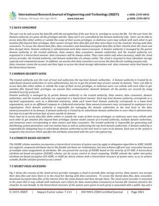 International Research Journal of Engineering and Technology (IRJET) e-ISSN: 2395-0056
Volume: 06 Issue: 04 | Apr 2019 www.irjet.net p-ISSN: 2395-0072
© 2019, IRJET | Impact Factor value: 7.211 | ISO 9001:2008 Certified Journal | Page 3841
7.2 DATA CONSUMER
The user can be only access the data file with the encrypted key if the user have to privilege to access the file. For the user level, the
Domain authority are given all the privileges and the Data user’s are controlled by the Domain Authority only. Users can be able to
access data files either within or outside the scope of their access privileges, so malicious users may collude with each other to get
sensitive files beyond their privileges. Data owners encrypt their data files and then store them in to the cloud for sharing with data
consumers. To access the shared data files, data consumers and download encrypted data files of their interest from the cloud and
then decrypt them. Domain authority is administrated each data owner/consumer. A domain authority is managed by the parent
domain authority or the trusted authority. Data owners, data consumers, domain authorities, and the trusted authority are
organized in a hierarchical manner. data consumers will be always online. They come online only when necessary, while the cloud
service provider, the trusted authority, and domain authorities are always online. The cloud is assumed to have abundant storage
capacity and computation power. In addition, we assume that data consumers can access the data files for reading purpose only.
Data consumer create the account and then login to access the cloud storage information and data consumer entry level based on
the hierarchical manner.
7.3 DOMAIN SECURITY LEVEL
The trusted authority acts the root of trust and authorizes the top-level domain authorities. A domain authority is trusted by its
subordinate domain authorities or users administrates, but try to get the private keys of users outside its domain. Users cab able to
access data files either within or outside the scope of their access privileges, so malicious users can collude with each other to get
sensitive files beyond their privileges. we assume that communication channels between all the parties are secured by using
standard security protocols.
Domain authority is managed by its parent domain authority or the trusted authority. Data owners, data consumers, domain
authorities, and the trusted authority are organized in a hierarchical manner. Each top-level domain authority corresponds to a
top-level organization, such as a federated enterprise, while each lower-level domain authority corresponds to a lower-level
organization, such as an affiliated company in a federated enterprise. Data owners/consumers may correspond to employees in an
organization. Each domain authority is responsible for managing the domain authorities at the next level or the data
owners/consumers in its domain. A domain authority is trusted by its subordinate domain authorities or users that it administrates,
but may try to get the private keys of users outside its domain.
Users may try to access data files either within or outside the scope of their access privileges, so malicious users may collude with
each other to get sensitive files beyond their privileges. System model consists of a trusted authority, multiple domain authorities,
and numerous users corresponding to data owners and data consumers. The trusted authority is responsible for generating and
distributing system parameters and root master keys as well as authorizing the top-level domain authorities. A domain authority is
responsible for delegating keys to subordinate domain authorities at the next level or users in its domain. Each user in the system is
assigned a key structure which specifies the attributes associated with the user’s decryption key.
7.4 ATRIBUTE BASED SECURITY:
The HASBE scheme seamless incorporates a hierarchical structure of system users by apply to delegation algorithm to ASBE. HASBE
not supports compound attributes due to the flexible attribute set combinations, but also achieves efficient user revocation because
of multiple value assignments of attributes. We can proved the security of HASBE based on the security of CP-ABE. A hierarchical
attribute-set-based encryption (HASBE) scheme can be access control in cloud computing. HASBE extends the cipher text-policy
attribute-set-based encryption (CP-ASBE, or ASBE for short) scheme with a hierarchical structure of system users, so as to achieve
scalable, flexible and fine-grained access control.
7.5 SECRET FILES ACCESSING
Fig 1 shows the concept of the cloud service provider manages a cloud to provide data storage service. Data owners can encrypt
their data files and store them in to the cloud for sharing with data consumers. To access the shared data files, data consumers
download encrypted data files of the interest from the cloud domain and then decrypt them. The cloud server provider is entrusted
in the sense that it may collude with malicious users (short for data owners/data consumers) to harvest file contents stored in the
cloud for its own benefit. In the hierarchical structure of the system users given in each party is associated with a public key and a
 