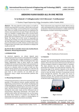International Research Journal of Engineering and Technology (IRJET) e-ISSN: 2395-0056
Volume: 06 Issue: 04 | Apr 2019 www.irjet.net p-ISSN: 2395-0072
© 2019, IRJET | Impact Factor value: 7.211 | ISO 9001:2008 Certified Journal | Page 1850
ARDUINO NANO BASED ALL IN ONE METER
K. Sai Rakesh1, P. SriRaghavendra2, R.S.V.Shivaram3, T.ch.Bhanuteja4
1,2,3,4Student, Pragati Engineering College, Surampalem, Andhra Pradesh, INDIA
---------------------------------------------------------------------***----------------------------------------------------------------------
Abstract - The main objective of this project is to build an
Arduino nano based All in one meter, a device that canbeused
to measure the voltage, current and the power consumed by a
load. There are number of ways that you can implement the
Arduino nano based all in one meter Project. One of the easy
ways is to interface a Voltage Sensor and a Current Sensor
with Arduino, measure the voltage and current values and
finally with some mathematics, you can calculatethePower in
Watts. The Sensor Part of the circuit is responsible for
measuring the Voltage across the load and Current through
the load. Both these values, which are analog in nature, are
given to the Arduino to its ADC. Arduino converts these values
to digital values and makes a few calculations as displays the
results on the LCD.
Key Words: Microcontroller,Sensorunit,AurdinoBoard,
Wattmeter, Measuring Instruments.
1. INTRODUCTION
As electrical engineers, we always depend upon
meters/instruments to measure and analyse the working of
a circuit. Starting with a simple multimeter to a complex
power quality analysers or DSOs everything has their own
unique applications. Most of these meters are readily
available and can be purchased based on the parameters to
be measured and their accuracy. But sometimes we might
end up in a situation where we need to build our own
meters. Say for instance you are working on a solar PV cell
and you would like to calculate the power consumption of
your load, in such scenarios we can build our own
Wattmeter using a simple microcontroller platform like
Arduino.
1.1 Measuring Instruments:
A measuring instrument is a device for measuring a physical
quantity. In the physical sciences, quality assurance, and
engineering, measurement is the activity of obtaining and
comparing physical quantities of real-world objects and
events. Established standard objects and events are used as
units, and the process of measurement gives a number
relating the item under study and the referenced unit of
measurement. Measuring instruments, and formal test
methods which define the instrument's use, are the means
by which these relations of numbers are obtained. All
measuring instruments are subject to varying degrees of
instrument error and measurement uncertainty.
These instruments may range from simple objects such as
rulers and stopwatches to electron microscopesandparticle
accelerators. Virtual instrumentation is widely used in the
development of modern measuring instruments.
Fig -1: Classification of Instruments
1.2 Ammeter
The meter uses for measuring the current is known as the
ammeter. The current is the flow of electrons whose unit is
ampere. Hence the instrument which measures the flows of
current in ampere is known as ampere meter or ammeter.
The ideal ammeter has zero internal resistance. But
practically the ammeter has small internal resistance. The
measuring range of the ammeter depends on the value of
resistance. The ammeter is connected in series with the
circuit so that the whole electrons of measurand current
passes through the ammeter. The power loss occurs in
ammeter because of the measurand current and their
internal resistance. The ammeter circuit has low resistance
so that the small voltage drop occurs in the circuit.
Fig -2: Ammeter
1.3 Aurdino
In default the Arduino is not equipped with a display to
visualize measuring-data, for example from your
 