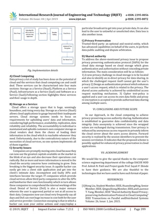 International Research Journal of Engineering and Technology (IRJET) e-ISSN: 2395-0056
Volume: 06 Issue: 04 | Apr 2019 www.irjet.net p-ISSN: 2395-0072
© 2019, IRJET | Impact Factor value: 7.211 | ISO 9001:2008 Certified Journal | Page 399
Fig. Implementation details
A) Cloud Computing
Data privacy a lot of study has been done on the potential of
cloud and the services that cloud computing can and could
deal. These services can be characterized into four main
sections: Storage as a Service (StaaS), Platform as a Service
(PaaS), Infrastructure as a Service (IaaS) and Software as a
Service (SaaS).Following section highlights these services
and their usage in depth.
B) Storage as a Service:
Cloud offers a storage space that is huge, seemingly
boundless, and rising every day. Storage as a Service (StaaS)
allows cloud applications to gauge beyond their inadequate
servers. Cloud storage systems needs to focus on
requirements for upholding users' data and information,
considering high performance, availability, replication, data
reliability and reliability. The accountability to individual is
maintainedandupholdscustomersowncomputerstorageas
cloud vendors deal them the choice of loading their
information in the cloud which is reachable whenever they
need. Unfortunately, due to the contradictory nature of the
necessities of cloud services, no one system implements all
of them together.
C) Security Issues:
Companies are promptly movingontocloudbecausethey
can now use the greatest capitals available on the market in
the blink of an eye and also decrease their operations cost
radically. But as more and more information is moved to the
cloud the security concerns have continuing to grow. Data
breaking is the biggest security issue. A capable hacker can
easily get into a client side application and get into the
client's intimate data .Incompetent and faulty APIs and
interfaces become the target. IT companies which provide
cloud services allow third party companies to alter the APIs
and familiarize their own functionality which in turn allows
these companies to comprehendtheinternal workingsof the
cloud. Denial of Service (DoS) is also a major menace
wherein the user is approved partial or not at all access to
their data. Companies now use cloud very frequently say all
days and DoS can root huge increase in cost bothfortheuser
and service provider. Connection snooping is that inwhicha
hacker can scan your online actions and copy/replay a
particular broadcast to get into your private data. It can also
lead to the user to unlawful or unsolicited sites. Data loss is
also another issue.
C) Privacy Preservation
Trusted third party: an optional and neutral entity, which
has advanced capabilities on behalf of the users, to perform
data public auditing and dispute arbitration.
D) Shared authority
To address the above-mentioned privacy issue to propose
privacy preserving authentication protocol (SAPA) for the
cloud data storage based on cloud storage which gives
authentication and authorization without concedingprivate
information. The main consideration will be as follows:
1) A new privacy challenge in cloud storage is to be located
and also to identify an in-direct privacy for data sharing, in
which the challenged request itself cannot get the user's
privacy 2) Designanauthenticationprotocol whichenhances
a user's access request, which is related to the privacy. The
shared access authority is achieved by unidentified access
request matching mechanism. 3) Cipher text-policy is
applied and a user can access its own data fields and proxy
re-encryption is accepted toprovideauthorizeddata sharing
among multiple users.
VI. CONCLUSIONS AND FUTURE SCOPE
In our Approach, in the cloud computing to achieve
privacy-preserving access authority sharing.Authentication
is established to guarantee data confidentiality and data
integrity. Data anonymity is achieved since the wrapped
values are exchanged during transmission. User privacy is
enhanced by anonymous access requeststo privatelyinform
the cloud server about the users access desires. Forward
security is realized by the session identifiers to prevent the
session correlation. It indicates that the proposed scheme is
possibly applied for enhanced privacy preservation in cloud
applications.
VII .ACKNOWLEDMENT
We would like to give the special thanks to the computer
science engineering department of the college DACOE HOD
Prof. Ashish N. Patil and Project guide Prof. Sayali P. Shinde
to have their guidance. We are also thankful to the
technologies that we have used to havesuchformatofpaper.
REFERENCES
[1]Hong Liu, Student Member, IEEE, HuanshengNing,Senior
Member, IEEE, QingxuXiong,Member, IEEE,andLaurence
T. Yang, Member, IEEE “Shared Authority Based Privacy-
preserving Authentication Protocol in Cloud Computing”
IEEE Transactions on Parallel andDistributed Systems
Volume: 26, Issue: 1, Jan. 2015.
 