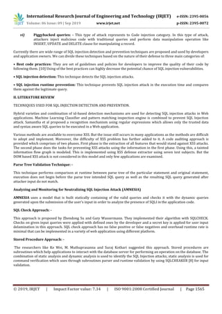 International Research Journal of Engineering and Technology (IRJET) e-ISSN: 2395-0056
Volume: 06 Issue: 09 | Sep 2019 www.irjet.net p-ISSN: 2395-0072
© 2019, IRJET | Impact Factor value: 7.34 | ISO 9001:2008 Certified Journal | Page 1565
vi) Piggybacked queries: - This type of attack represents to Code injection category. In this type of attack,
attackers inject malicious code with traditional queries and perform data manipulation operation like
INSERT, UPDATE and DELETE clause for manipulating a record.
Currently there are wide range of SQL injection detection and prevention techniques are proposed and used by developers
and application owners. We can divide these techniques based on the nature of their defense to three main categories of:
• Best code practices: They are set of guidelines and policies for developers to improve the quality of their code by
following them. [10] Using of the best practices can highly decrease the potential chance of SQL injection vulnerabilities.
• SQL injection detection: This technique detects the SQL injection attacks.
• SQL injection runtime prevention: This technique prevents SQL injection attack in the execution time and compares
them against the legitimate query.
II. LITERATURE REVIEW
TECHNIQUES USED FOR SQL INJECTION DETECTION AND PREVENTION.
Hybrid varieties and combination of id-based detection mechanisms are used for detecting SQL injection attacks in Web
applications. Machine Learning Classifier and pattern matching inspection engine is combined to prevent SQL Injection
attack. Samantha et al proposed a recognition mechanism using regular expressions which allows only the trusted data
and syntax aware SQL queries to be executed in a Web application.
Various methods are available to overcome XSS. But the issue still occurs in many applications as the methods are difficult
to adopt and implement. Moreover, the difficulty of XSS problem has further added to it. A code auditing approach is
provided which comprises of two phases. First phase is the extraction of all features that would stand against XSS attacks.
The second phase does the tasks for preventing XSS attacks using the information in the first phase. Using this, a tainted
information flow graph is modeled. This is implemented using XSS defense extractor using seven test subjects. But the
DOM based XSS attack is not considered in this model and only few applications are examined.
Parse Tree Validation Technique: -
This technique performs comparison at runtime between parse tree of the particular statement and original statement,
execution does not begin before the parse tree intended SQL query as well as the resulting SQL query generated after
attacker input do not match.
Analyzing and Monitoring for Neutralizing SQL Injection Attack (AMNESIA)
AMNESIA uses a model that is built statically containing of the valid queries and checks it with the dynamic queries
generated upon the submission of the user’s input in order to analyze the presence of SQLI in the application code.
SQL Check Approach: -
This approach is proposed by Zhendong Su and Gary Wassermann. They implemented their algorithm with SQLCHECK.
Checks on given input queries were applied with defined ones by the developer and a secret key is applied for user input
delamination in this approach. SQL check approach has no false positive or false negatives and overhead runtime rate is
minimal that can be implemented in a variety of web application using different platform.
Stored Procedure Approach: -
The researchers like Ke Wei, M. Muthuprasanna and Suraj Kothari suggested this approach. Stored procedures are
subroutines which help applications to interact with the database server for performing an operation on the database. The
combination of static analysis and dynamic analysis is used to identify the SQL Injection attacks; static analysis is used for
command verification which uses through subroutines parser and runtime validation by using SQLCHEAKER [8] for input
validation.
 