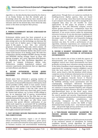 International Research Journal of Engineering and Technology (IRJET) e-ISSN: 2395-0056
Volume: 06 Issue: 09 | Sep 2019 www.irjet.net p-ISSN: 2395-0072
© 2019, IRJET | Impact Factor value: 7.34 | ISO 9001:2008 Certified Journal | Page 1634
algorithm i.e.: the data that hasbeenstored by the client is
in an freaky format, so that the intruder gets no
knowledge about the data that has been stored in the
cloud server and at the same time the client receives the
intrusion alert for his desired data, from which the data
owner or the client can improve their privacy.
2.1 Survey
A. FINDING K-DOMINANT SKYLINE CUBE BASED ON
SHARING-STRATEGY
K-dominant skyline query has been proposed as an
important operator for multi-criteria decision making,
data mining and so on, this technology can decrease the
large result sets of skyline query in high dimensional
space. In this paper, a new idea was primarily
proposed: k-dominant Skyline cube, which contains all
the k-dominant skylines. Although existing algorithms
can compute every k-dominant skyline, they lead to much
repeat work because of no sharing result. We built two
computation sharing strategies-ASCEND sharing strategy
and DESCEND sharing strategy. Based on these two
sharing strategies, two novel algorithms-BUA (Bottom-
Up Algorithm) and UBA (Up-Bottom Algorithm) are
planned to compute k-dominant skyline cube.
Furthermore, complete hypothetical analyses and
extensive experiments demonstrate that our algorithms
are both efficient and effective.
B. SECURE OUTSOURCED SKYLINE QUERY
PROCESSING VIA UNTRUSTED CLOUD SERVICE
PROVIDERS
Recent years have witnessed a growing number of
location- based service providers (LBSPs) outsourcing
their points of interest (POI) datasets to third-party cloud
service providers (CSPs), which in turn answer various
data queries from mobile users on their behalf. A key
challenge in such systems is that the CSPs cannot be
completely trusted, which may return fake query results
for various bad motives, e.g., in favor of POIs willing to
pay. As an important type of queries, location-based
skyline queries (LBSQs) ask for the POIs that are not
spatially dominated by any other POI with respectto some
query position. In this paper, we offer three novel
structures that permit effective confirmation of any
LBSQ result repaid by an untrusted CSP by embedding
and discovering a novel neighboring relationship among
POIs. The effectiveness and efficiency of our schemes are
thoroughly analyzed and evaluated.
C. FAST REVERSE SKYLINE PROCESSING WITHOUT
PRE-COMPUTATION
Reverse skyline questions, regain a set of objects
whose stimulating horizon comprises a given query
point, are useful and valued for many applications such
as business location and environmental monitoring
applications. Though there are numerous methods for
handling reverse skyline queries, they are based
on pre- processing. Since they waste time and space
to pre-compute necessary data and to manage the pre-
computed data, they are not feasible for some
applications. In this paper, we propose a robust
algorithm to fast and efficiently compute reverse
skyline queries without pre - computation. Since the
proposed algorithm is based on a branch-and-bound
approach, it can access correct nodes by minimizing
excessive traverses. It can also decrease candidates by
using two snipping methods introduced throughout
this paper, and it is efficient over frequently changing
datasets since it does not pr e-compute and
maintain any data. To verify a performance of our
algorithm, extensive experiences are conducted. The
experimental result shows that the proposed algorithm
is better to its competitors.
D. SECURE K NEAREST NEIGHBORS QUERY FOR
HIGH- DIMENSIONAL VECTORS IN OUTSOURCED
ENVIRONMENTS
Due to the volatile rise of data in both the aspects of
dimensionality and volume, performing k nearest
neighbors search over cloud environments has been
gradually receiving more attention among researchers
in the field of database cloud computing. But, the main
experiment for swapping k nearest neighbors search
from the local server (i.e., traditional way) to the
third - party cloud is, that the database which always
comprises series of delicate information has to be kept
secret against the cloud. In this work, we propose a
pair of solutions towards Secure k Nearest
Neighbors(SkNN) query in outsourced environments.
By skillfully utilizing coarse quantization and the
cryptography techniques Advanced Encryption
Standard(AES) and Paillier homomorphic encryption,
we construct a secure Inverted File(IVF) and compute
encrypted approximate distances directly to search for
high-dimensional facts in the third- party cloud
provider, and finally find the better tradeoff between
the search quality and security. Experimental study
over real datasets and practical environments validate
our solutions' feasibility, completeness, and
practicality. Compared to the state -of-the-art,
the proposed solutions resolve the SkNN of high-
dimensional data novelly, have very limited response
time and provide high privacy protection on the side
of both the User and the cloud provider.
E. A TWO-PHASED REFINEMENT ALGORITHM TO
PROCESS REVERSE SKYLINES WITHOUT PRE-
PROCESSING
Converse skyline questions are hard to process onaccount
of the enormous amount of calculations for testing
candidates because current algorithms for reverse
skylines are generally based on pre-processing. Though
 