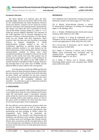 International Research Journal of Engineering and Technology (IRJET) e-ISSN: 2395-0056
Volume: 06 Issue: 09 | Sep 2019 www.irjet.net p-ISSN: 2395-0072
© 2019, IRJET | Impact Factor value: 7.34 | ISO 9001:2008 Certified Journal | Page 1637
Parameter Selection
The finest optimal of k depends upon the data;
generally, higher values of k decreases effect of the noise
on the classification,[5] but make boundaries between
classes less distinct. A good k can be chosen by various
heuristic techniques (see hyperparameter optimization).
The special case where the class is predicted to be the
class of the nearby training sample (i.e. when k = 1) is
called the nearest neighbor algorithm. The exactness of
the k-NN algorithm can be severely degraded by the
presence of noisy or irrelevant features, or if the feature
scales are not reliable with their importance. Much
research effort has been put into choosing or ascending
features to improve classification. A chiefly
popular[citation needed] method is the use of
evolutionary algorithms to optimize feature scaling.
Another prevalent method is to scale features by the
shared information of the training data with the training
classes.[citation needed] In binary (two class)
classification problems, it is helpful to select k to be an odd
number as this avoids tied votes. One popular way of
choosing the empirically optimal k in this setting is via
bootstrap method. The ability of two CNN models to
classify soilechoes with different VWC is similar. However,
the execution time is four times that of DNNR, and the
different SNRs do notice influence the running time.
As of the previous results the DNNR specifies the
perfect values by deep learning techniques and provides
the exact scenario of each and every level of the data that
has been inbuilt and uploaded by the users involved
in the system. Due to deep learning technique the entire
data and datasets are completely analyzed and
classified for extraction to get an enhanced result that
has been provided by the DNNR.
4. CONCLUSIONS
In this paper, we proposed a fully secure skyline protocol
on encrypted data using two non-colluding cloud servers
under the semi-honest model. It guarantees semantic
safety in that the cloud servers knows nothing about the
data including indirect data patterns, query, as well as
the query result. In addition, the client and data owner
do not need to participate in the computation.
We also offered a secure dominance protocol which can
be used by skyline queries as well as other queries.
Furthermore, we demonstrated two optimizations, data
partitioning and lazy merging, to further reduce the
computation load. Finally, we presented our
implementation of the protocol and demonstrated the
feasibility and efficiency of the solution. Along with this
we introduce more new techniques like intruder breach,
illusion data occurrences and the encrypted data as well
as the encrypted data and database. So that the data that
has been saved in the server are with quiet better privacy
and security.
REFERENCES
[1] F. Baldimtsi and O. Ohrimenko. Sorting and searching
behind the curtain. In FC 2015, pages 127–146, 2015.
[2] A. Beimel. Secret-sharing schemes: a survey.
In International Conference on Coding and Cryptology,
pages 11–46. Springer, 2011.
[3] J. L. Bentley. Multidimensional divide-and-conquer.
Commun. ACM, 23(4):214–229, 1980.
[4] J. L. Bentley, H. T. Kung, M. Schkolnick, and C. D.
Thompson. On the average number of maxima in a set of
vectors and applications. J. ACM, 25(4):536–543, 1978.
[5] S. B¨orzs¨onyi, D. Kossmann, and K. Stocker. The
skyline operator. In ICDE 2001.
[6] S. Bothe, A. Cuzzocrea, P. Karras, and A. Vlachou.
Skyline query processing over encrypted data: An
attribute-order- preserving-free approach. In
PSBD@CIKM, pages 37–43, 2014.
[7] S. Bothe, P. Karras, and A. Vlachou. eskyline:
Processing skyline queries over encrypted data. PVLDB,
6(12):1338–1341, 2013.
 