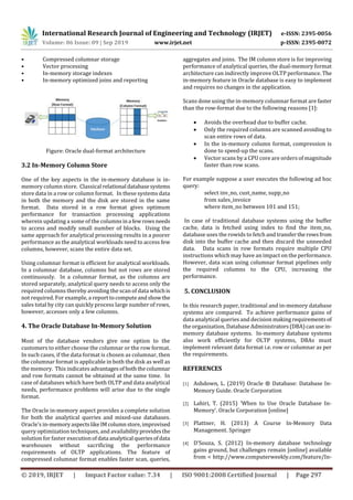 International Research Journal of Engineering and Technology (IRJET) e-ISSN: 2395-0056
Volume: 06 Issue: 09 | Sep 2019 www.irjet.net p-ISSN: 2395-0072
© 2019, IRJET | Impact Factor value: 7.34 | ISO 9001:2008 Certified Journal | Page 297
• Compressed columnar storage
• Vector processing
• In-memory storage indexes
• In-memory optimized joins and reporting
Figure: Oracle dual-format architecture
3.2 In-Memory Column Store
One of the key aspects in the in-memory database is in-
memory column store. Classical relational databasesystems
store data in a row or column format. In these systems data
in both the memory and the disk are stored in the same
format. Data stored in a row format gives optimum
performance for transaction processing applications
wherein updating a some of the columnsina fewrowsneeds
to access and modify small number of blocks. Using the
same approach for analytical processing results in a poorer
performance as the analytical workloads need to access few
columns, however, scans the entire data set.
Using columnar format is efficient for analytical workloads.
In a columnar database, columns but not rows are stored
continuously. In a columnar format, as the columns are
stored separately, analytical query needs to access only the
required columns thereby avoiding the scan of data whichis
not required. For example, a reporttocomputeandshow the
sales total by city can quickly process large number of rows,
however, accesses only a few columns.
4. The Oracle Database In-Memory Solution
Most of the database vendors give one option to the
customers to either choose the columnar or the row format.
In such cases, if the data format is chosen as columnar, then
the columnar format is applicable in both the disk as well as
the memory. This indicates advantagesof boththecolumnar
and row formats cannot be obtained at the same time. In
case of databases which have both OLTP and data analytical
needs, performance problems will arise due to the single
format.
The Oracle in-memory aspect provides a complete solution
for both the analytical queries and mixed-use databases.
Oracle’s in-memoryaspectslikeIMcolumnstore,improvised
query optimization techniques, and availabilityprovidesthe
solution for faster executionofdata analytical queriesofdata
warehouses without sacrificing the performance
requirements of OLTP applications. The feature of
compressed columnar format enables faster scan, queries,
aggregates and joins. The IM column store is for improving
performance of analytical queries, the dual-memory format
architecture can indirectly improve OLTP performance. The
in-memory feature in Oracle database is easy to implement
and requires no changes in the application.
Scans done using the in-memory columnar format are faster
than the row-format due to the following reasons [1]:
 Avoids the overhead due to buffer cache.
 Only the required columns are scanned avoiding to
scan entire rows of data.
 In the in-memory column format, compression is
done to speed-up the scans.
 Vector scans by a CPU core are orders of magnitude
faster than row scans.
For example suppose a user executes the following ad hoc
query:
select inv_no, cust_name, supp_no
from sales_invoice
where item_no between 101 and 151;
In case of traditional database systems using the buffer
cache, data is fetched using index to find the item_no,
database uses the rowids to fetch and transfertherowsfrom
disk into the buffer cache and then discard the unneeded
data. Data scans in row formats require multiple CPU
instructions which may have an impact on the performance.
However, data scan using columnar format pipelines only
the required columns to the CPU, increasing the
performance.
5. CONCLUSION
In this research paper, traditional and in-memory database
systems are compared. To achieve performance gains of
data analytical queries and decision makingrequirementsof
the organization, Database Administrators(DBA)canusein-
memory database systems. In-memory database systems
also work efficiently for OLTP systems, DBAs must
implement relevant data format i.e. row or columnar as per
the requirements.
REFERENCES
[1] Ashdown, L. (2019) Oracle ® Database: Database In-
Memory Guide. Oracle Corporation
[2] Lahiri, T. (2015) ‘When to Use Oracle Database In-
Memory’. Oracle Corporation [online]
[3] Plattner, H. (2013) A Course In-Memory Data
Management. Springer
[4] D’Souza, S. (2012) In-memory database technology
gains ground, but challenges remain [online] available
from < http://www.computerweekly.com/feature/In-
 