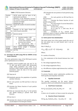 International Research Journal of Engineering and Technology (IRJET) e-ISSN: 2395-0056
Volume: 07 Issue: 01 | Jan 2020 www.irjet.net p-ISSN: 2395-0072
© 2020, IRJET | Impact Factor value: 7.34 | ISO 9001:2008 Certified Journal | Page 1118
Table 1: PSO Parameters Selection
Particle
size
20-50 works well for most of the
optimization problems.
However, as the dimension increase,
the number of the particle should also
increase according.
Particle size = 50
Dimension
of the
particles
Equals the number of control variables
= 8
Domains
of the
particles
Depends on the upper bound and
lower bound constraints
Accelerati
on factor
[C1=2.1, C2=2]
Stopping
criteria
 Iteration number = 200
 Difference between the
current best solution and the
previous best solution
 No improvement after a
certain number of iterations
Inertial
Weight
[Final Inertia weight = 0.2,Initial
Inertia weight = 1]
Constrictio
n Factor
[0.729].
1.2. Procedure for RPO using PSO for SNNPR 21-bus
Power Network
The main optimization steps of the PSO based reactive
power optimization are as follows:
(1) Define control variables (vg1, vg2, vg3, T1, T2,
T3, QC4 and QC13) within their permissible
range, define population size (=50), no of
iteration (=200), assume suitable values of PSO
parameters, input the data of 21 bus power
network system.
(2) Take iter=0
(3) Randomly generate the population of particles
and their velocities
(4) For each particle run NR load flow to find out
losses.
(5) Calculate the fitness function of each particle
using eq. (11)
(6) Find out “personal best (Pbest)” of all particles
and “global best(Gbest)” particle from their
fitnesses
(7) Iter=iter+1
(8) Calculate the velocity of each particle using eq.
(1) and adjust it if its limit gets violated
(9) Calculate the new position of each particle using
eq. (2)
(10) For each particle run NR load flow to
find out losses.
(11) Calculate the fitness function of each
particle using eq. (11)
(12) For each particle if current fitness(P) is
better than Pbest then Pbest=P
(13) Set best of Pbest as Gbest
(14) Go to step no. 7, until max. No of
iterations is completed.
(15) Coordinate of Gbest particle gives
optimized values of control variables and its fitness
gives minimized value of losses.
1.3 Active power loss minimization
The active power loss of the system equals the sum of
the real power loss on each branch, and it can be
described as:
Min F= Min(Ploss)
=∑ + - 2 (4)
Where,
N = number of branches,
Gij = the conductance of the branch between bus i and
bus j,
Vi = the voltage magnitude of bus i,
Vj = the voltage magnitude of bus j,
ɵij = the difference of phase angle between bus i and bus j
1.4 Constraint
To process Reactive power optimization problem has
both equality and inequality constraints.
I. Equality Constraint
The equality constraints are the power balance
equations, which can be defined by the equations below:
a. Real Power Constraint:
H1= - ∑ ( cos + sin =0 (5)
i
b. Reactive Power Constraint:
H2= - - ∑ ( =0 (6)
 