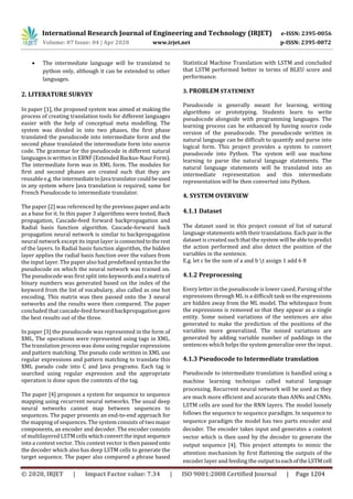 International Research Journal of Engineering and Technology (IRJET) e-ISSN: 2395-0056
Volume: 07 Issue: 04 | Apr 2020 www.irjet.net p-ISSN: 2395-0072
© 2020, IRJET | Impact Factor value: 7.34 | ISO 9001:2008 Certified Journal | Page 1204
 The intermediate language will be translated to
python only, although it can be extended to other
languages.
2. LITERATURE SURVEY
In paper [1], the proposed system was aimed at making the
process of creating translation tools for different languages
easier with the help of conceptual meta modelling. The
system was divided in into two phases, the first phase
translated the pseudocode into intermediate form and the
second phase translated the intermediate form into source
code. The grammar for the pseudocode in different natural
languages is written in EBNF (Extended Backus-Naur Form).
The intermediate form was in XML form. The modules for
first and second phases are created such that they are
reusable e.g. the intermediatetoJavatranslatorcouldbeused
in any system where Java translation is required, same for
French Pseudocode to intermediate translator.
The paper [2] was referenced by the previouspaperand acts
as a base for it. In this paper 3 algorithms were tested, Back
propagation, Cascade-feed forward backpropagation and
Radial basis function algorithm. Cascade-forward back
propagation neural network is similar to backpropagation
neural network except its input layer is connectedtotherest
of the layers. In Radial basis function algorithm, the hidden
layer applies the radial basis function over the values from
the input layer. The paper also had predefined syntaxforthe
pseudocode on which the neural network was trained on.
The pseudocode was first split intokeywordsanda matrixof
binary numbers was generated based on the index of the
keyword from the list of vocabulary, also called as one hot
encoding. This matrix was then passed onto the 3 neural
networks and the results were then compared. The paper
concluded that cascade-feed forward backpropagation gave
the best results out of the three.
In paper [3] the pseudocode was represented in the form of
XML. The operations were represented using tags in XML.
The translation process was done using regular expressions
and pattern matching. The pseudo code written in XML use
regular expressions and pattern matching to translate this
XML pseudo code into C and Java programs. Each tag is
searched using regular expression and the appropriate
operation is done upon the contents of the tag.
The paper [4] proposes a system for sequence to sequence
mapping using recurrent neural networks. The usual deep
neural networks cannot map between sequences to
sequences. The paper presents an end-to-end approach for
the mapping of sequences. The system consists of twomajor
components, an encoder and decoder. The encoder consists
of multilayered LSTM cells whichconverttheinputsequence
into a context vector. This context vector is then passedonto
the decoder which also has deep LSTM cells to generate the
target sequence. The paper also compared a phrase based
Statistical Machine Translation with LSTM and concluded
that LSTM performed better in terms of BLEU score and
performance.
3. PROBLEM STATEMENT
Pseudocode is generally meant for learning, writing
algorithms or prototyping. Students learn to write
pseudocode alongside with programming languages. The
learning process can be enhanced by having source code
version of the pseudocode. The pseudocode written in
natural language can be difficult to quantify and parse into
logical form. This project provides a system to convert
pseudocode into Python. The system will use machine
learning to parse the natural language statements. The
natural language statements will be translated into an
intermediate representation and this intermediate
representation will be then converted into Python.
4. SYSTEM OVERVIEW
4.1.1 Dataset
The dataset used in this project consist of list of natural
language statements with their translations. Each pairin the
dataset is created such that the system will beabletopredict
the action performed and also detect the position of the
variables in the sentence.
E.g. let c be the sum of a and b t assign 1 add 6 8
4.1.2 Preprocessing
Every letter in the pseudocode is lower cased. Parsing of the
expressions through ML is a difficult task so the expressions
are hidden away from the ML model. The whitespace from
the expressions is removed so that they appear as a single
entity. Some noised variations of the sentences are also
generated to make the prediction of the positions of the
variables more generalized. The noised variations are
generated by adding variable number of paddings in the
sentences which helps the system generalize over the input.
4.1.3 Pseudocode to Intermediate translation
Pseudocode to intermediate translation is handled using a
machine learning technique called natural language
processing. Recurrent neural network will be used as they
are much more efficient and accurate than ANNs and CNNs.
LSTM cells are used for the RNN layers. The model loosely
follows the sequence to sequence paradigm. In sequence to
sequence paradigm the model has two parts encoder and
decoder. The encoder takes input and generates a context
vector which is then used by the decoder to generate the
output sequence [4]. This project attempts to mimic the
attention mechanism by first flattening the outputs of the
encoder layer and feeding the outputtoeachoftheLSTM cell
 