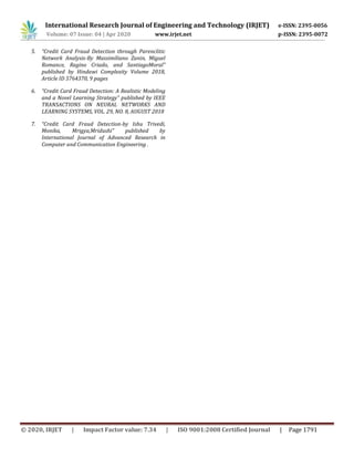 International Research Journal of Engineering and Technology (IRJET) e-ISSN: 2395-0056
Volume: 07 Issue: 04 | Apr 2020 www.irjet.net p-ISSN: 2395-0072
© 2020, IRJET | Impact Factor value: 7.34 | ISO 9001:2008 Certified Journal | Page 1791
5. “Credit Card Fraud Detection through Parenclitic
Network Analysis-By Massimiliano Zanin, Miguel
Romance, Regino Criado, and SantiagoMoral”
published by Hindawi Complexity Volume 2018,
Article ID 5764370, 9 pages
6. “Credit Card Fraud Detection: A Realistic Modeling
and a Novel Learning Strategy” published by IEEE
TRANSACTIONS ON NEURAL NETWORKS AND
LEARNING SYSTEMS, VOL. 29, NO. 8, AUGUST 2018
7. “Credit Card Fraud Detection-by Ishu Trivedi,
Monika, Mrigya,Mridushi” published by
International Journal of Advanced Research in
Computer and Communication Engineering .
 
