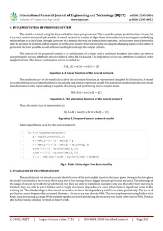 International Research Journal of Engineering and Technology (IRJET) e-ISSN: 2395-0056
Volume: 07 Issue: 04 | Apr 2020 www.irjet.net p-ISSN: 2395-0072
© 2020, IRJET | Impact Factor value: 7.34 | ISO 9001:2008 Certified Journal | Page 243
4. IMPLEMENTATION OF PROPOSED SYSTEM
The model is trained using the data set that has been pre-processed.Thisisusedforproper predictionlater.Hence,the
data set is used to train multiple models. A neural network is a series of algorithms that endeavours to recognize underlying
relationships in a set of data through a process that mimics the way the human brain operates. In this sense, neural networks
refer to systems of neurons, either organic or artificial in nature. Neural networks can adapt to changing input;sothenetwork
generates the best possible result without needing to redesign the output criteria.
The neuron of the proposed system is a combination of a linear and a nonlinear function that takes up vectors
comprising the various attributes that are defined in the AQ-10 dataset. The importance of various attributes is defined in the
weight function. This linear combination can be depicted as:
f(x1, x2) = w1x1 + w2x2 --- (1)
Equation 1. A linear function of the neural network
The nonlinear part of the model also called the activation function, is represented using the ReLU function. A neural
network without an activation function is essentially just a linearregressionmodel.The activationfunctiondoesthe non-linear
transformation to the input making it capable of learning and performing more complex tasks.
ReLU(x) = max(x,0) --- (2)
Equation 2. The activation function of the neural network
Thus, the model can be represented as:
f(x1, x2) = max(0, w1x1+w2x2) --- (3)
Equation 3. Proposed neural network model
Adam algorithm is used for this neural network.
Fig 4. Basic Adam algorithm functionality
5. EVALUATION OF PROPOSED SYSTEM
The prediction is the actual accurate identification of the autism data basedontheinputgiven.Owingtothedata given
the model is trained in a better way. More data, more fine-tuning. Hence, bigger datasets give more accuracy.Theadvantageof
the usage of neural networks for prediction is that they are able to learn from examples only and that after their learning is
finished, they are able to catch hidden and strongly non-linear dependencies, even when there is significant noise in the
training set. The disadvantage is that neural networks can learn the dependency valid in a certain period only. The error of
prediction cannot be generally estimated. However, the accuracy was close to 90%. This was implemented using Python with
Keras data processing package. With multiple epochs andbatchprocessing,theaccuracywasfoundtobecloseto90%.Thiscan
still be fine-tuned, which is covered in future work.
 