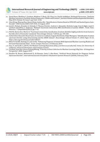 International Research Journal of Engineering and Technology (IRJET) e-ISSN: 2395-0056
Volume: 07 Issue: 04 | Apr 2020 www.irjet.net p-ISSN: 2395-0072
© 2020, IRJET | Impact Factor value: 7.34 | ISO 9001:2008 Certified Journal | Page 245
[8] Daniel Bone, Matthew S. Goodwin, Matthew P. Black, Chi-Chun Lee, Kartik Audhkhasi, Shrikanth Narayanan, “Applying
Machine Learning to Facilitate Autism Diagnostics:PitfallsandPromises”, Journal ofAutismandDevelopmental Disorders,
May 2015, Volume 45, Issue 5, pp 1121–1136
[9] Chua Wang, Zhiyong Xiao, Baoyu Wang, Jianhua Wu, “IdentificationofAutismBasedon SVM-RFEandStackedSparse Auto-
Encoder”, IEEE Access ISSN-2169-3536, 21 August, 2019
[10] Jared A. Nielsen, Brandon A. Zielinski, P. Thomas Fletcher, Andrew L. Alexander, Nicholas Lange, Erin D. Bigler, Janet E.
Lainhart and Jeffrey S. Anderson, “Multisite functional connectivity MRI classification of autism: ABIDE”, Front. Hum.
Neurosci., 7 (September)(2013), pp. 1-12
[11] Plitt M., Barnes K.A., Martin A. “Functional connectivity classification of autism identifies highly predictive brain features
but falls short of biomarker standards” NeuroImage: Clinical, 7 (2015), pp. 359-366
[12] Anibal Sólon Alexandre Rosa Franco, R. Cameron Craddock,AugustoBuchweitz,FelipeMeneguzz,“Identificationof autism
spectrum disorder using deep learning and the ABIDE dataset”, NeuroImage: Clinical Volume 17, 2018, Pages 16-23,
https://doi.org/10.1016/j.nicl.2017.08.017
[13] Milan N. Parikh, Hailong Li1 and Lili He, “Enhancing Diagnosis of Autism With Optimized Machine Learning Models and
Personal Characteristic Data”, Front. Comput. Neurosci.,15 February 2019
[14] Dua, D. and Graff, C. (2019). UCI Machine Learning Repository [http://archive.ics.uci.edu/ml]. Irvine, CA: University of
California, School of Information and Computer Science.
[15] Yuji Roh, Geon Heo, Steven Euijong Whang, “A Survey on Data Collection for Machine Learning A Big Data - AI Integration
Perspective”, IEEE, August 2019
[16] Ibrahim M. Nasser, Mohammed O. Al-Shawwa, Samy S. Abu-Naser, “Artificial Neural Network for Diagnose Autism
Spectrum Disorder”, International Journal of Academic Information Systems Research (IJAISR), February 2019
 
