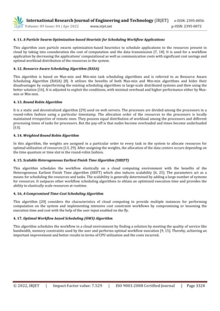 International Research Journal of Engineering and Technology (IRJET) e-ISSN: 2395-0056
Volume: 09 Issue: 04 | Apr 2022 www.irjet.net p-ISSN: 2395-0072
© 2022, IRJET | Impact Factor value: 7.529 | ISO 9001:2008 Certified Journal | Page 3324
4. 11. A Particle Swarm Optimization-based Heuristic for Scheduling Workflow Applications
This algorithm uses particle swarm optimization-based heuristics to schedule applications to the resources present in
cloud by taking into consideration the cost of computation and the data transmission [7, 18]. It is used for a workflow
application by decreasing the applications’ computational as well as communication costs with significant cost savings and
optimal workload distribution of the resources in the system.
4. 12. Resource Aware Scheduling Algorithm (RASA)
This algorithm is based on Max-min and Min-min task scheduling algorithms and is referred to as Resource Aware
Scheduling Algorithm (RASA) [8]. It utilizes the benefits of both Max-min and Min-min algorithms and hides their
disadvantages by outperforming the existing scheduling algorithms in large-scale distributed systems and then using the
better solution [16]. It is adjusted to exploit the conditions, with minimal overhead and higher performance either by Max-
min or Min-min.
4. 13. Round Robin Algorithm
It is a static and decentralized algorithm [29] used on web servers. The processes are divided among the processors in a
round-robin fashion using a particular timestamp. The allocation order of the resources to the processors is locally
maintained irrespective of remote ones. They possess equal distribution of workload among the processors and different
processing times of tasks for processors. But the pay-off is that nodes become overloaded and times become underloaded
[13].
4. 14. Weighted Round Robin Algorithm
In this algorithm, the weights are assigned in a particular order to every task in the system to allocate resources for
optimal utilization of resources [13, 29]. After assigning the weights, the allocation of the data centers occurs depending on
the time quantum or time slot in the round-robin fashion.
4. 15. Scalable Heterogeneous Earliest Finish Time Algorithm (SHEFT)
This algorithm schedules the workflow elastically on a cloud computing environment with the benefits of the
Heterogeneous Earliest Finish Time algorithm (HEFT) which also induces scalability [6, 25]. The parameters act as a
means for scheduling the resources and tasks. The scalability is generally determined by adding a large number of systems
for resources. It outpaces other workflow scheduling algorithms to obtain an optimized execution time and provides the
ability to elastically scale resources at runtime.
4. 16. A Compromised Time-Cost Scheduling Algorithm
This algorithm [20] considers the characteristics of cloud computing to provide multiple instances for performing
computation on the system and implementing intensive cost constraint workflows by compromising or lessening the
execution time and cost with the help of the user input enabled on the fly.
4. 17. Optimal Workflow based Scheduling (OWS) Algorithm
This algorithm schedules the workflow in a cloud environment by finding a solution by meeting the quality of service like
bandwidth, memory constraints used by the user and performs optimal workflow execution [9, 15]. Thereby, achieving an
important improvement and better results in terms of CPU utilization and the costs incurred.
 