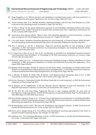 International Research Journal of Engineering and Technology (IRJET) e-ISSN: 2395-0056
Volume: 09 Issue: 04 | Apr 2022 www.irjet.net p-ISSN: 2395-0072
© 2022, IRJET | Impact Factor value: 7.529 | ISO 9001:2008 Certified Journal | Page 3327
[5] Kong, Xiangzhen, et al, “Efficient dynamic task scheduling in virtualized data centers with fuzzy prediction”, in
Journal of Network and Computer Applications, Vol. 34, Issue 4, Pages 1068-1077, 2011.
[6] Hirales-Carbajal, Adán, et al., “Multiple Workflow Scheduling Strategies with User Run Time Estimates on a Grid”,
in Journal of Grid Computing, Volume 10, Number 2, Pages 325-346, 2012.
[7] W. Chen, J. Zhang, “An Ant Colony Optimization Approach to a Grid Workflow Scheduling Problem with Various
QoS Requirements”, in IEEE Transactions on Systems, Man and Cybernetics Part C: Applications and Reviews, Vol.
39, No. 1, January 2009, Pages 29-43.
[8] Saeed Parsa, Reza Entezari-Maleki, “RASA: A New Task Scheduling Algorithm in Grid Environment”, in Special
Issue of Computer & IT, World Applied Sciences Journal, Vol. 7, Pages152-160, 2009.
[9] J. Yu and R. Buyya, “Workflow Scheduling Algorithms for Grid Computing”, in Technical Report, GRIDS-TR-2007-
10, Grid Computing and Distributed Systems Laboratory, The University of Melbourne, Australia, May 2017.
[10] Mrs. S. Selvarani, G. and Mr. S. Sadhasivam, “Improved cost-based algorithm for task scheduling in Cloud
computing”, in IEEE International Conference on Computational Intelligence and Computing Research (ICCIC),
Pages 1-5, 28-29 December 2010.
[11] Y. Yang, K. Liu, J. Chen, X. Liu, D. Yuan, H. Jin, “An Algorithm in SwinDeW-C for Scheduling Transaction-Intensive
Cost-Constrained Cloud Workflows”, in Proceedings of 4th IEEE International Conference on E-Science, Pages
374-375, USA, December 2018.
[12] Meng Xu, Lizhen Cui, et al., “A Multiple QoS Constrained Scheduling Strategy of Multiple Workflows for Cloud
Computing”, in IEEE International Symposium on Parallel and Distributed Processing with Applications, 10-12
August 2009, Pages 629-634.
[13] Bhathiya Wickremasinghe, Rodrigo N. Calheiros and Raj Kumar Buyya, “CloudAnalyst: A CloudSim-based Visual
Modeller for Analysing Cloud Computing Environments and Applications”, in 24th IEEE International Conference
on Advanced Information Networking and Applications, 20-23 April 2010, Pages 446-452.
[14] A. Khiyaita, El Bakkali, M. Zbakh, Dafir El Kettani, “Load Balancing Cloud Computing: State of Art”, in IEEE
Transactions on Software Engineering, 978-1-4673-1053-6, 2012, Pages 106-109.
[15] Cui Lin, Shiyong Lu, “Scheduling Scientific Workflows Elastically for Cloud Computing”, in IEEE 4th International
Conference on Cloud Computing, 2011.
[16] K. Etminani and M. Naghibzadeh, “A Min-min Max-min selective algorithm for grid task scheduling”, in 3rd
IEEE/IFIP International Conference in Central Asia, 26-28 September 2017, Pages 1-7.
[17] M. Wu, Wei Shu and Hong Zhang, “Segmented Min-min: A static mapping algorithm for meta tasks on
heterogeneous computing systems”, in HCW 9th Heterogeneous Computing Workshop, Page 375, Washington, DC,
USA, 2000, Pages 375-385. IEEE Comp. Society.
[18] Suraj Pandey, Rajkumar Buyya, et al., “A Particle Swarm Optimization based Heuristic for Scheduling Workflow
Applications in Cloud Computing Environments”, in 24th IEEE International Conference on Advanced Information
Networking and Applications, 20-23 April 2010, Pages 400-407.
[19] M. Hosaagrahara and H. Sethu, “Max-min Fair Scheduling in Input-Queued Switches”, in IEEE Transactions On
Parallel and Distributed Systems, Vol. 19, No. 4, Pages 462-475, April 2018.
[20] Sen Su, Jian Li, Qingjia Huang, et al., “Cost-efficient task scheduling for executing large programs in the cloud”, in
Journal of Parallel Computing, Elsevier, Vol. 39 Pages 177-188, 2013.
[21] Doulamis et al., “Fair Scheduling Algorithms in Grids”, in IEEE Transactions on Parallel and Distributed Systems,
Vol. 18, No. 11, November 2007, Pages 1630-1648.
 