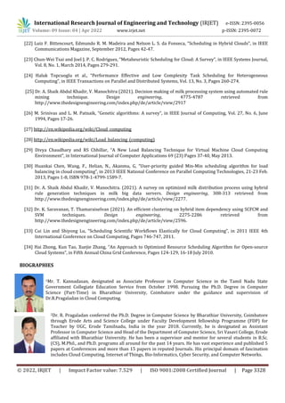 International Research Journal of Engineering and Technology (IRJET) e-ISSN: 2395-0056
Volume: 09 Issue: 04 | Apr 2022 www.irjet.net p-ISSN: 2395-0072
© 2022, IRJET | Impact Factor value: 7.529 | ISO 9001:2008 Certified Journal | Page 3328
[22] Luiz F. Bittencourt, Edmundo R. M. Madeira and Nelson L. S. da Fonseca, “Scheduling in Hybrid Clouds”, in IEEE
Communications Magazine, September 2012, Pages 42-47.
[23] Chun-Wei Tsai and Joel J. P. C. Rodrigues, “Metaheuristic Scheduling for Cloud: A Survey”, in IEEE Systems Journal,
Vol. 8, No. 1, March 2014, Pages 279-291.
[24] Haluk Topcuoglu et al., “Performance Effective and Low Complexity Task Scheduling for Heterogeneous
Computing”, in IEEE Transactions on Parallel and Distributed Systems, Vol. 13, No. 3, Pages 260-274.
[25] Dr. A. Shaik Abdul Khadir, V. Manochitra (2021). Decision making of milk processing system using automated rule
mining technique. Design engineering, 4775-4787 retrieved from
http://www.thedesignengineering.com/index.php/de/article/view/2917
[26] M. Srinivas and L. M. Patnaik, “Genetic algorithms: A survey”, in IEEE Journal of Computing, Vol. 27, No. 6, June
1994, Pages 17-26.
[27] http://en.wikipedia.org/wiki/Cloud_computing
[28] http://en.wikipedia.org/wiki/Load_balancing_(computing)
[29] Divya Chaudhary and RS Chhillar, “A New Load Balancing Technique for Virtual Machine Cloud Computing
Environment”, in International Journal of Computer Applications 69 (23) Pages 37-40, May 2013.
[30] Huankai Chen, Wang, F., Helian, N., Akanmu, G, “User-priority guided Min-Min scheduling algorithm for load
balancing in cloud computing”, in 2013 IEEE National Conference on Parallel Computing Technologies, 21-23 Feb.
2013, Pages 1-8, ISBN 978-1-4799-1589-7.
[31] Dr. A. Shaik Abdul Khadir, V. Manochitra. (2021). A survey on optimized milk distribution process using hybrid
rule generation techniques in milk big data servers. Design engineering, 308-313 retrieved from
http://www.thedesignengineering.com/index.php/de/article/view/2277.
[32] Dr. K. Saravanan, T. Thamaraiselvan (2021). An efficient clustering on hybrid item dependency using SCFCM and
SVM techniques. Design engineering, 2275-2286 retrieved from
http://www.thedesignengineering.com/index.php/de/article/view/2596.
[33] Cui Lin and Shiyong Lu, “Scheduling Scientific Workflows Elastically for Cloud Computing”, in 2011 IEEE 4th
International Conference on Cloud Computing, Pages 746-747, 2011.
[34] Hai Zhong, Kun Tao, Xuejie Zhang, “An Approach to Optimized Resource Scheduling Algorithm for Open-source
Cloud Systems”, in Fifth Annual China Grid Conference, Pages 124-129, 16-18 July 2010.
1Mr. T. Kannadasan, designated as Associate Professor in Computer Science in the Tamil Nadu State
Government Collegiate Education Service from October 1998. Pursuing the Ph.D. Degree in Computer
Science (Part-Time) in Bharathiar University, Coimbatore under the guidance and supervision of
Dr.R.Pragaladan in Cloud Computing.
2Dr. R. Pragaladan conferred the Ph.D. Degree in Computer Science by Bharathiar University, Coimbatore
through Erode Arts and Science College under Faculty Development fellowship Programme (FDP) for
Teacher by UGC, Erode Tamilnadu, India in the year 2018. Currently, he is designated as Assistant
Professor in Computer Science and Head of the Department of Computer Science, Sri Vasavi College, Erode
affiliated with Bharathiar University. He has been a supervisor and mentor for several students in B.Sc.
(CS), M.Phil., and Ph.D. programs all around for the past 14 years. He has vast experience and published 5
papers at Conferences and more than 15 papers in reputed Journals. His principal domain of fascination
includes Cloud Computing, Internet of Things, Bio-Informatics, Cyber Security, and Computer Networks.
BIOGRAPHIES
 