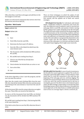 International Research Journal of Engineering and Technology (IRJET) e-ISSN: 2395-0056
Volume: 09 Issue: 05 | May 2022 www.irjet.net p-ISSN: 2395-0072
© 2022, IRJET | Impact Factor value: 7.529 | ISO 9001:2008 Certified Journal | Page 1283
URLs when they crawl those web pages and add those to the
list of pages to crawl next.
Spiders are web search components that retrieve sites from
the Internet and extract data [9].
Algorithm: Web Crawler
Input: website link
Output: Active Link
Steps:
1. Start
2. Fetch URLs from the seed URL.
3. Determine the Host name’s IP address.
4. Store the URLs in the linked list which have the
same domain name.
5. The documents will be divided into RMI machines
M1 and M2.
6. M1 and M2 start crawling from Step 2.
7. Check to see if the file has already been
downloaded.
8. Check whether the fetched links are active or not.
9. Save active links.
10. End
In the above algorithm, in line 1 start the program, and the
user can enter the seed url.
After that, the crawler starts fetching URLs from the seed
URL first. And all the fetched URLs from the seed document
must belong to the same domain or must have the same IP
address.
All the document URLs must be uniqueotherwise we neglect
the same. These URLs are stored in the linked list.
As soon as all the documents from Seed URLs are fetched
out, the documents will be divided into RMI machines M1
and M2.
M1 and M2 start crawling from Step 1. And storing that URL
in the same linked list.
If the link is active then we save the URL otherwise throw it
away.
There are three techniques on which the author of web
search worked upon: DFS (depth first search), BFS (breadth
first search), and the optimal out of these two search
strategies.
DFS (Depth First Search): For individuals with limited
depth, a depth-first method is commonly used. From the
start, the depth-first search method is used to visit the first
web page which is seed URL and examine it before moving
further, going across a path, and going across the next path.
The depth-firstwebcrawlersystemhasthedisadvantagethat
is predetermination of the terminating condition and how
much crawlingshouldbedonebecausethelinksembeddedin
some web addresses are frequently of good worth, and the
worth of the web address is progressively diminished as the
crawler crawls over the web address. Furthermore, the
structure of the cyberspace is so intricate and deep in which
web spider keeps digging, which might cause issues [5].
Fig. 1: DFS Graph
BFS (Breadth First Search): In more broad circumstances,
the breadth-first search approach is applied. The worth of a
web page is generally higher within a certain distance of the
initial seed, so crawl the connection to the web from the
beginning of the web page, pick one, and keep digging. The
breadth-first search technique allows you to search bylevels
in the tree, and if the search at present level in the tree is
incomplete, you won't be able to move a level ahead. In given
aspect, the BFS strategyisunperceptive;itsearchestheentire
knowledge domain, which reduces efficiency. A breadth-first
search approach, on the other hand, isa suitableoptionifyou
want to focus on coverage. Figure 2 shows a network. [5]
 