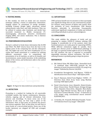 International Research Journal of Engineering and Technology (IRJET) e-ISSN: 2395-0056
Volume: 09 Issue: 05 | May 2022 www.irjet.net p-ISSN: 2395-0072
© 2022, IRJET | Impact Factor value: 7.529 | ISO 9001:2008 Certified Journal | Page 1742
9. TESTING MODEL
In this module, we tried an inside and out research
technique utilizing a bunch of exploratory information.
Imaging utilizes an assortment of energy strategies,
including X-beams (bright light), ultrasound (sound
enhancement), radio lines, and radio hardware. They can
be utilized to analyze, plan treatment, and decide how
successful treatment is. Models incorporate CT,
mammography, ultrasound, attractive reverberation
imaging (MRI), and atomic medication. This is likewise
called catch mode.
10. PERFORMANCE EVALUATION
Normal is utilized to break down information like R-CNN
and YOLO. The MAP returns focus from the base to the
highest point of the comparing box and the subsequent
box. The higher the score, the more troublesome it is to
realize that model assessment is a method for utilizing
different assessment rules to comprehend the
presentation of an AI machine, as well as its benefits and
inconveniences. assess model execution. in the underlying
phases of the review, and furthermore adds to the control
of the example.
Figure - 3: Figure for data misfortune and productivity
11. DETECTION
Promoting is a method for looking for all conceivable
certifiable models, like human countenances, blossoms,
vehicles, ongoing, and all relevant information, from
pictures and recordings. To know every one of the
instances of the class, we first snap a photo of the
information. Then, at that point, we partition the picture
into various segments. Then, at that point, we will view at
every locale as a one-of-a-kind picture. Every one of the
locales (pictures) are shipped off CNN and arranged.
examples.
12. ADVANTAGES
CNN's primary benefit over its ancestors is that it promptly
sees significant things that are not constrained by people.
For instance, many pictures of felines and canines show
the attributes of every classification. CNN likewise
functions admirably in processing. Consequently,
understand significant components of reality and without
controlling individuals in picture acknowledgment.
13. CONCLUSION
This study exhibits the adequacy of inside and out
preparing to analyze COVID-19 sickness utilizing CXR
imaging. A considerable lot of the pointers show that
fractional pictures are really great for separating COVIDs.
While different estimations might be suitable, these
models give obvious proof of COVID-based pathology in
the lungs, so a genuine model ought to zero in on the lungs.
For this situation, the part is expected to accomplish
dependable outcomes without inclination. The fate of
utilizing X-beams is probably going to shape the picture
REFERENCES
[1] Md. Zabirul Islam, Md. Milon Islam , Amanullah Asraf,
“A combined deep CNN-LSTM network for the
detection of novel coronavirus (COVID-19) using X-ray
images” Published by Elsevier Ltd,2020.
[2] Prasitthichai Naronglerdrit, Iosif Mporas, “COVID-19
Identification from Chest X-Rays” IEEE Xplore,2020.
[3] Duaa F. Eljamassi, Ashraf Yunis Maghari, “COVID – 19
Detection from Chest X-ray Scans using Machine
Learning” IEEE Xplore,2020.
[4] Daniel Arias-Garzon, Jesus Alejandro Alzate-Grisales,
Simon Orozco-Arias. Harold Brayan Arteaga-Arteaga,
Mario Alejandro Bravo-Ortiz, Alejandro Mora-Rubio,
Joaquim Ángel Montell Serrano, Maria de la Iglesia
Vayá Oscar Cardona-Morales, “Covid – 19 Detection in
x-ray images using convolutional neural network”
ELSEVIER,2021.
[5] D. Haritha, CH . Praneeth, M.Krishna Pranathi, “Covid -
19 Prediction from X-ray images” IEEE,2020
 