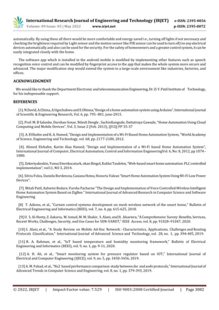 International Research Journal of Engineering and Technology (IRJET) e-ISSN: 2395-0056
Volume: 09 Issue: 05 | May 2022 www.irjet.net p-ISSN: 2395-0072
© 2022, IRJET | Impact Factor value: 7.529 | ISO 9001:2008 Certified Journal | Page 3082
automatically. By using these all there would be more comfortable and energy saved i.e., turning off lights if not necessary and
checking the brightness required by Light sensor and themotion sensorlike PIR sensor can be usedtoturnoff/onanyelectrical
devices automaticallyand also can be used for the security.For the safety of homeowners and a greatercontrolsystem,itcanbe
easily integrated closely with the home.
The software app which is installed in the android mobile is modified by implementing other features such as speech
recognition voice control and can be modified by fingerprint access to the app that makes the whole system more secure and
advanced. The major modification step would extend the system to a large-scale environment like industries, factories, and
offices.
ACKNOWLEDGMENT
We would like to thank the Department Electronic andtelecommunicationEngineering,Dr.D.Y.PatilInstituteof Technology,
for his indispensable support.
REFERENCES
[1].N.David,A.Chima,A.UgochukwuandE.Obinna,”DesignofahomeautomationsystemusingArduino”,Internationaljournal
of Scientific & Engineering Research, Vol. 6, pp. 795- 801, june-2015.
[2]. Prof. M. B Salunke, Darshan Sonar, Nilesh Dengle , SachinKangude, Dattatraya Gawade, “Home Automation Using Cloud
Computing and Mobile Devices”, Vol. 3, Issue 2 (Feb. 2013), ||V2|| PP 35-37
[3]. A. ElShafee and K. A. Hamed, "Design and Implementation of a Wi-Fi Based HomeAutomation System, "WorldAcademy
of Science, Engineering and Technology, vol. 68, pp. 2177-2180, 2012.
[4]. Ahmed Elshafee, Karim Alaa Hamed, "Design and Implementation of a Wi-Fi based Home Automation System”,
International Journal of Computer, Electrical Automation, Control and Information EngineeringVol: 6, No: 8, 2012, pp 1074 -
1080.
[5].Zekeriyakeskin,YunusEmrekocaturk,okanBingol,KublaiTasdelen,“Web-basedsmarthomeautomation:PLCcontrolled
implementation”, vol11, NO 3, 2014.
[6]. Silviu Folea, DanielaBordencea,CasianaHotea,HonoriuValean“SmartHomeAutomationSystemUsingWi-FiLowPower
Devices”.
[7]. Mitali Patil, Ashwini Bedare, Varsha Pacharne "The Design and Implementation of Voice Controlled WirelessIntelligent
Home Automation System Based on ZigBee." International Journal of Advanced Research in Computer Science and Software
Engineering
[8] T. Adiono, et al., “Curtain control systems development on mesh wireless network of the smart home,” Bulletin of
Electrical Engineering and Informatics (BEEI), vol. 7, no. 4, pp. 615-625, 2018.
[9] O. S. Al-Heety,Z. Zakaria, M. Ismail, M. M. Shakir, S. Alani, and H. Alsariera, “AComprehensive Survey:Benefits,Services,
Recent Works, Challenges, Security, and Use Cases for SDN-VANET,” IEEE Access, vol. 8, pp. 91028–91047, 2020.
[10] S. Alani, et al., “A Study Review on Mobile Ad-Hoc Network : Characteristics, Applications, Challenges and Routing
Protocols Classification,” International Journal of Advanced Science and Technology, vol. 28, no. 1, pp. 394-405, 2019.
[11] R. A. Rahman, et al., “IoT based temperature and humidity monitoring framework,” Bulletin of Electrical
Engineering and Informatics (BEEI), vol. 9, no. 1, pp. 9-11, 2020.
[12] A. H. Ali, et al., “Smart monitoring system for pressure regulator based on IOT,” International Journal of
Electrical and Computer Engineering (IJECE), vol. 9, no. 5, pp. 3450-3456, 2019.
[13] A. M. Fahad, et al., “Ns2 based performancecomparison studybetweendsr andaodvprotocols,”InternationalJournalof
Advanced Trends in Computer Science and Engineering, vol. 8, no. 1, pp. 379-393, 2019.
 